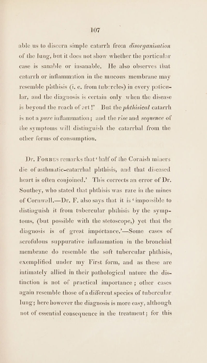 able us to discern simple catarrh from disorganisation of the lung, but it does not show whether the particular case is sanable or insanable. He also observes that catarrh or inflammation in the mucous membrane may resemble phthisis (1. e. from tubercles) in every paticu- Jar, and the diagnosis is certain only when the disease is beyond the reach of art!’ But the phthisical catarrh is nota pure inflammation; and the rise and sequence of ihe symptoms will distinguish the catarrhal from the other forms of consumption. Dr. Forses remarks that‘ half of the Cornish miners die of asthmatic-catarrhal phthisis, and that diseased heart is often conjoined.’ This corrects an error of Dr. Southey, who stated that phthisis was rare in the mines of Cornwall.—Dr. F. also says that it is ‘impossible to distinguish it from tubercular phthisis by the symp- toms, (but possible with the stetoscope,) yet that the diagnosis is of great importance.—Some cases of scrofulous suppurative inflammation jn the bronchial membrane do resemble the soft tubercular phthisis, exemplified under my First form, and as these are intimately allied in their pathological nature the dis- tinction is not of practical importance ; other cases again resemble those of a different species of tubercular lung; here however the diagnosis is more easy, although not of essential consequence in the treatment; for this