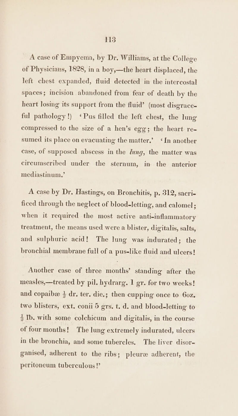 1135 A case of Empyema, by Dr. Williams, at the College of Physicians, 1828, in a boy,—the heart displaced, the left chest expanded, fluid detected in the intercostal spaces; incision abandoned from fear of death by the heart losing its support from the fluid’ (most disgrace- ful pathology!) ‘Pus filled the left chest, the ling compressed to the size of a hen’s egg; the heart re- sumed its place on evacuating the matter.’ ‘In another case, of supposed abscess in the lung, the matter was circumscribed under the sternum, in the anterior mediastinum,’ A case by Dr. Hastings, on Bronchitis, p. 312, sacri- ficed through the neglect of blood-letting, and calomel; when it required the most active anti-inflammatory treatment, the means used were a blister, digitalis, salts, and sulphuric acid! The lung was indurated; the bronchial membrane full of a pus-like fluid and ulcers! Another case of three months’ standing after the measles,—treated by pil. hydrarg. 1 gr. for two weeks! and copaibee 4 dr. ter. die.; then cupping once to 6oz. two blisters, ext. conii 5 grs, t. d. and blood-letting to 3 Ib. with some colchicum and digitalis, in the course of four months! The lung extremely indurated, ulcers in the bronchia, and some tubercles. The liver disor- ganised, adherent to the ribs; pleurz adherent, the peritoneum tuberculous!’