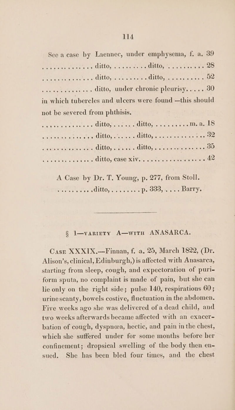 See a case by Laennec, under emphysema, f. a. 39 NeW eanccrsien ditto: 2a ae ee ees pie ee: .&lt; AittO,9i.ch, Siemens ee ee ..... ditto, under chronic pleurisy..... 30 in which tubercles and ulcers were found —this should not be severed from phthisis. MAN Rene C. ee se ULbL Ofer end Uh Ose te Oe ....ma. 18 ita hden ant Vo lees Itt abet MUL LtL Ose fen timate Oe eraskebec sca bharecubya gic otoe¥e, CALLD j cates tag ALLEL Osceee at eee sled cone yh lke VAN com OltbO, CASe XINs4, aeetimes antes Haas eee A Case by Dr. T. Young, p. 277, from Stoll. ditto, we. tee aoe, tee bar ys § I—variety A—witH ANASARCA. Casz XXX1IX.—Finnan, f. .a. 25, March 1822, (Dr. Alison’s, clinical, Edinburgh,) is affected with Anasarca, starting from sleep, cough, and expectoration of puri- form sputa, no complaint is made of pain, but she can lie only on the right side; pulse 140, respirations 60; urine scanty, bowels costive, fluctuation in the abdomen. Five weeks ago she was delivered of a dead child, and two weeks afterwards became affected with an exacer- bation of cough, dyspnoea, hectic, and pain in the chest, which she suffered under for some months before her confinement; dropsical swelling of the body then en- sued. She has been bled four times, and the chest