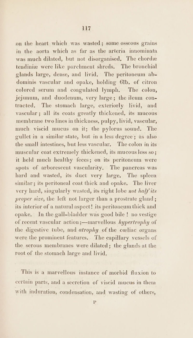 on the heart which was wasted; some osseous grains in the aorta which as far as the arteria imnominata was much dilated, but not disorganised, The chordee tendiniz were like parchment shreds. The bronchial glands large, dense, and livid. The peritoneum ab- dominis vascular and opake, holding 6Ib. of citron colored serum and coagulated lymph. The colon, jejunum, and duodenum, very large; the ileum con- tracted. The stomach large, exteriorly livid, and vascular ; all its coats greatly thickened, its mucous membrane two lines in thickness, pulpy, livid, vascular, much viscid mucus on it; the pylorus sound. The gullet in a similar state, but ina less degree; as also the small intestines, but less vascular, The colon in its muscular coat extremely thickened, its mucous less so; it held much healthy feces; on its peritoneum were spots of arborescent vascularity. The pancreas was hard and wasted, its duct very large. The spleen similar; its peritoneal coat thick and opake. The liver very hard, singularly wasted, its right lobe not half its proper size, the left not larger than a prostrate gland ; its interior of a natural aspect! its peritoneum thick and opake. In the gall-bladder was good bile ! no vestige of recent vascular action;—marvellous hypertrophy of the digestive tube, and atrophy of the coeliac organs were the prominent features.. The capillary vessels of the serous membranes were dilated; the glands at the root of the stomach large and livid. This is a marvellous instance of morbid fluxion to certain parts, and a secretion of viscid mucus in them with induration, condensation, and wasting of others, P