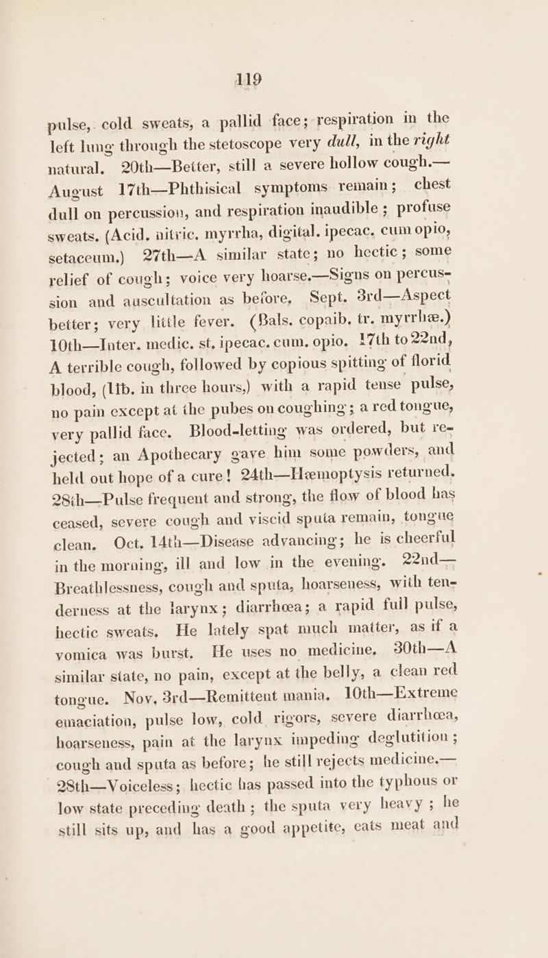 pulse,. cold sweats, a pallid face; respiration in the left lung through the stetoscope very dull, in the right natural, 20th—Better, still a severe hollow cough.— August 17th—Phthisical symptoms remain ; chest dull on percussion, and respiration inaudible ; profuse sweats. (Acid. nitric, myrrha, digital. ipecac, cum opio, setaceum.) 27th—A similar state; no hectic ; some relief of cough; voice very hoarse.—Signs on percus- sion and auscultation as before, Sept. 3srd—Aspect better; very little fever. (Bals. copaib. tr. myrrhe.) 10th—Inter. medic. st, ipecac. cum. oplo. 17th to 22nd, A terrible cough, followed by copious spitting of florid blood, (lib. in three hours,) with a rapid tense pulse, no pain except at the pubes on coughing ; ared tongue, very pallid face. Blood-letting was ordered, but re- jected; an Apothecary gave him some powders, and held out hope of a cure! 24th—Hemoptysis returned, 28:h—Pulse frequent and strong, the flow of blood has ceased, severe cough and viscid spuia remain, tongue clean. Oct. 14th—Disease advancing; he is cheerful in the morning, ill and low in the evening. 22nd— Breathlessness, cough and sputa, hoarseness, with ten- derness at the larynx; diarrhoea; a rapid fuil pulse, hectic sweats. He lately spat much matter, as if a yomica was burst. He uses no medicine, 30th—A similar state, no pain, except at the belly, a clean red tongue. Nov, 3rd—Remittent mania, 10th—Extreme emaciation, pulse low, cold rigors, severe diarrhoea, hoarseness, pain at the larynx impeding deglutition ; cough and sputa as before; he still rejects medicine.— 28th—Voiceless; hectic has passed into the typhous or low state preceding death ; the sputa very heavy ; he still sits up, and has a good appetite, eats meat and