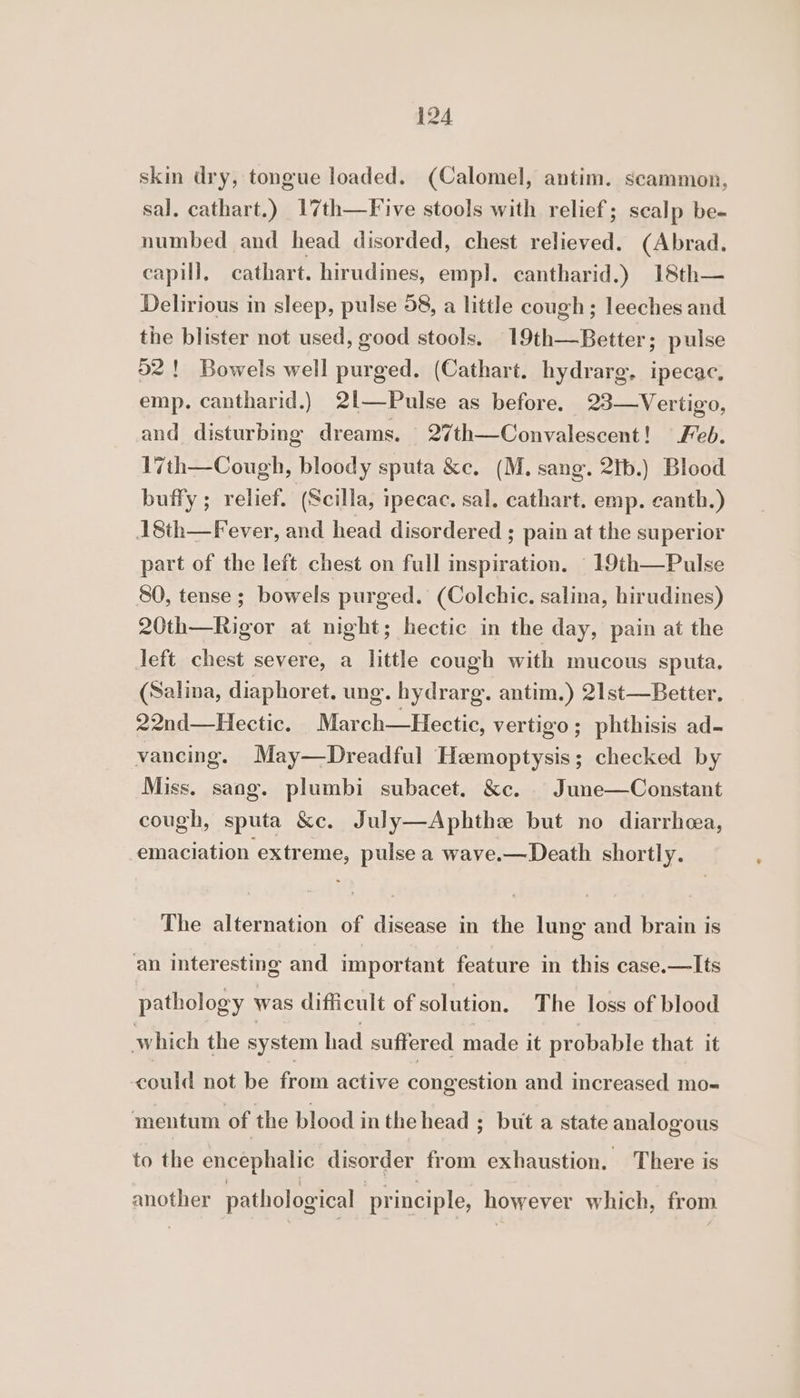 skin dry, tongue loaded. (Calomel, antim. scammon, sal. cathart.) 17th—Five stools with relief; scalp be- numbed and head disorded, chest relieved. (Abrad. capill, cathart. hirudines, emp]. cantharid.) 18th— Delirious in sleep, pulse 58, a little cough; leeches and the blister not used, good stools. 19th—Better; pulse 52! Bowels well purged. (Cathart. hydrarg. ipecac. emp. cantharid.) 2l—Pulse as before. 23—Vertigo, and disturbing dreams. 27th—Convalescent! Feb. 17th—Cough, bloody sputa &amp;c. (M. sang. 2tb.) Blood buffy ; relief. (Scilla, ipecac, sal, cathart. emp. canth.) A8th—Fever, and head disordered ; pain at the superior part of the left chest on full inspiration. _19th—Pulse 80, tense ; bowels purged. (Colchic. salina, hirudines) 20th—Rigor at night; hectic in the day, pain at the left chest severe, a little cough with mucous sputa. (Salina, diaphoret. ung. hy drarg. antim.) 21st—Better. 22nd—Hectic. March—Hectic, vertigo; phthisis ad- vancing. May—Dreadful Hemoptysis; checked by Miss. sang. plumbi subacet. &amp;c. | June—Constant cough, sputa &amp;c. July—Aphthe but no diarrhea, emaciation extreme, pulse a wave.—Death shortly. The alternation of disease in the lung and brain is an interesting and important feature in this case.—lIts pathology was difficult of solution. The loss of blood which the system had suffered made it probable that it could not be from active congestion and increased mo- mentum of the blood in the head ; but a state analogous to the encephalic disorder from exhaustion. There is another pathological principle, however which, from