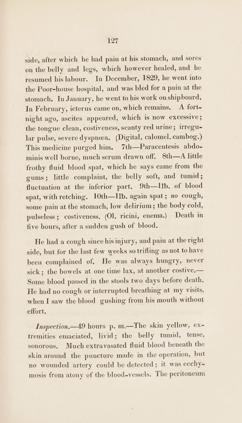 side, after which he had pain at his stomach, and sores on the belly and legs, which however healed, and he resumed his labour. In December, 1829, he went into the Poor-house hospital, and was bled for a pain at the stomach. In January, he went to his work on shipboard. In February, icterus came on, which remains. A fort- night ago, ascites appeared, which is now excessive ; the tongue clean, costiveness, scanty red urine; irregu- lar pulse, severe dyspnoea, (Digital. calomel. cambog.) This medicine purged him. 7th—Paracentesis abdo- minis well borne, much serum drawn off. 8th—A little frothy fluid blood spat, which he says came from the gums; little complaint, the belly soft, and tumid; fluctuation at the inferior part. 9th—lib. of blood spat, with retching. 10th—lIb. again spat; no cough, some pain at the stomach, low delirium; the body cold, pulseless; costiveness. (Ol. ricini, enema.) Death in five hours, after a sudden gush of blood. He had a cough since his injury, and pain at the right side, but for the last few weeks so trifling as not to have been complained of. He was always hungry, never sick; the bowels at one time lax, at another costive.— Some blood passed in the stools two days before death. He had no cough or interrupted breathing at my visits, when I saw the blood gushing from his mouth without effort. Inspection.—49 hours p. m.—The skin yellow, ex- tremities emaciated, livid; the belly tumid, tense, sonorous. Much extravasated fluid blood beneath the skin around the puncture made im the operation, but no wounded artery could be detected; it was ecchy-= mosis from atony of the blood-vessels. The peritoneum