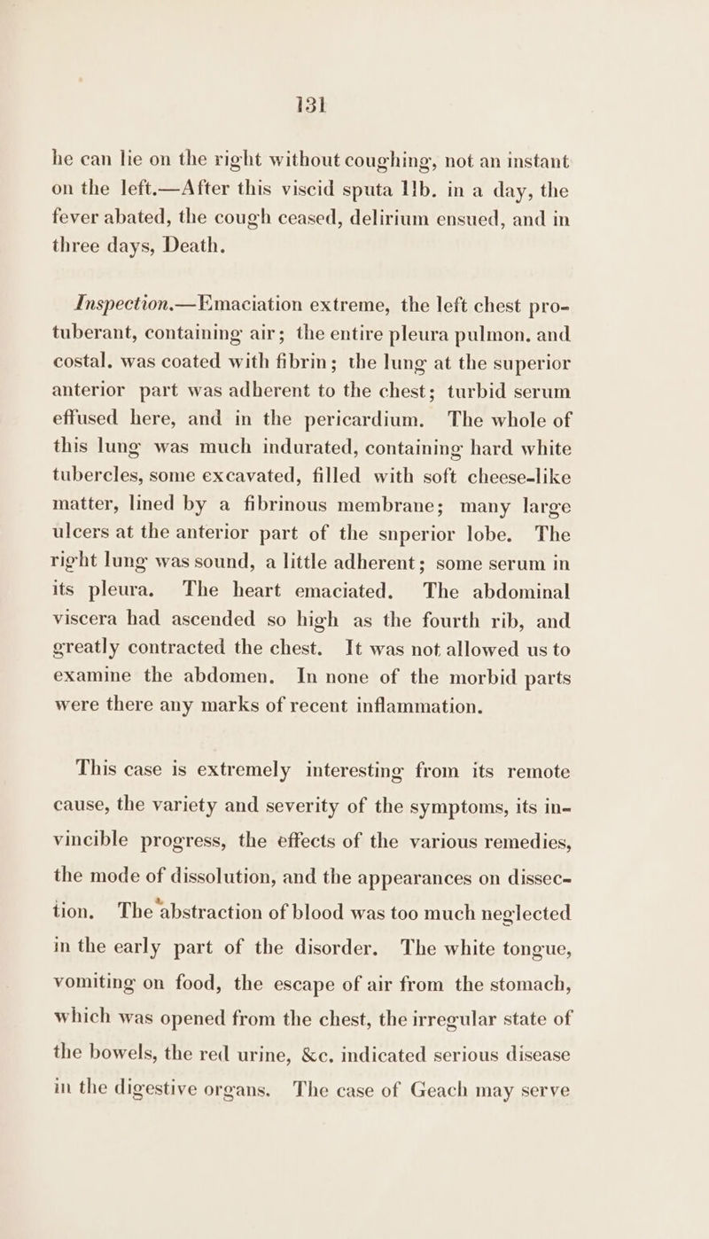 15k he can lie on the right without coughing, not an instant on the left.—After this viscid sputa Ib. in a day, the fever abated, the cough ceased, delirium ensued, and in three days, Death. Inspection,—Emaciation extreme, the left chest pro- tuberant, containing air; the entire pleura pulmon. and costal, was coated with fibrin; the lung at the superior anterior part was adherent to the chest; turbid serum effused here, and in the pericardium. The whole of this lung was much indurated, containing hard white tubercles, some excavated, filled with soft cheese-like matter, lined by a fibrinous membrane; many large ulcers at the anterior part of the snperior lobe. The right lung was sound, a little adherent; some serum in its pleura. The heart emaciated. The abdominal viscera had ascended so high as the fourth rib, and greatly contracted the chest. It was not allowed us to examine the abdomen. In none of the morbid parts were there any marks of recent inflammation. This case is extremely interesting from its remote cause, the variety and severity of the symptoms, its in- vincible progress, the effects of the various remedies, the mode of dissolution, and the appearances on dissec-= tion. The abstraction of blood was too much neglected in the early part of the disorder. The white tongue, vomiting on food, the escape of air from the stomach, which was opened from the chest, the irregular state of the bowels, the red urine, &amp;c. indicated serious disease in the digestive organs. The case of Geach may serve