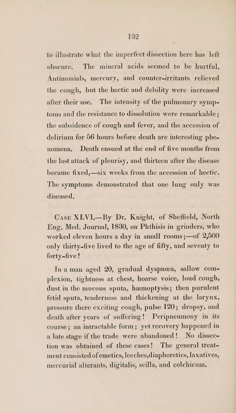 to illustrate what the imperfect dissection here has left obscure. The mineral acids seemed to be hurtful. Antimonials, mercury, and counter-irritants relieved the cough, but the hectic and debility were increased after their use. The intensity of the pulmonary symp- toms and the resistance to dissolution were remarkable ; the subsidence of cough and fever, and the accession of delirium for 56 hours before death are interesting phe- nomena. Death ensued at the end of five months from the last attack of pleurisy, and thirteen after the disease became fixed,—six weeks from the accession of hectic. The symptoms demonstrated that one lung only was _ diseased. Case XLVI.—By Dr. Knight, of Sheffield, North Eng. Med. Journal, 1830, on Phthisis in grinders, who worked eleven hours a day in small rooms ;—of 2,500 only thirty-five lived to the age of fifty, and seventy to forty-five! In aman aged 20, gradual dyspnoea, sallow com- plexion, tightness at chest, hoarse voice, loud cough, dust in the mucous sputa, hemoptysis; then purulent fetid sputa, tenderness and thickening at the larynx, pressure there exciting cough, pulse 120; dropsy, and death after years of suffering! Peripneumony in its course; an intractable form; yet recovery happened in a late stage if the trade were abandoned! No dissec- tion was obtained of these cases! The general treat- ment consisted of emetics, leeches,diaphoretics, laxatives, mercurial alterants, digitalis, scilla, and colchicum.