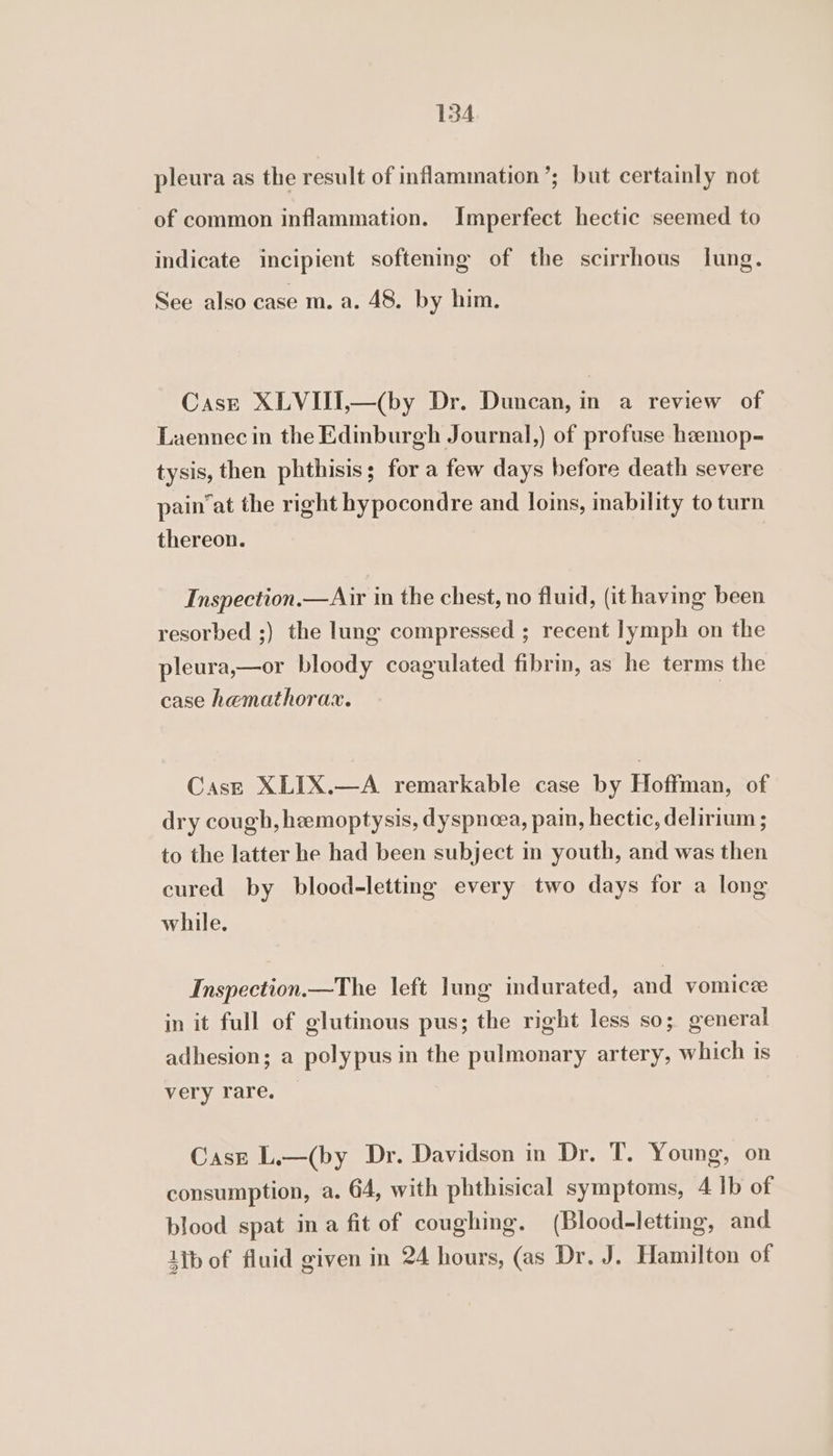 pleura as the result of inflammation’; but certainly not of common inflammation. Imperfect hectic seemed to indicate incipient softening of the scirrhous lung. See also case m. a. 48. by him. Case XLVIII,—(by Dr. Duncan, in a review of Laennec in the Edinburgh Journal,) of profuse hamop- tysis, then phthisis; for a few days before death severe pain’at the right hypocondre and loins, inability to turn thereon. | Inspection.—Air in the chest, no fluid, (it having been resorbed ;) the lung compressed ; recent lymph on the pleura,—or bloody coagulated fibrin, as he terms the case hemathorax. | Case XLIX.—A remarkable case by Hoffman, of dry cough, hemoptysis, dyspnoea, pain, hectic, delirium ; to the latter he had been subject in youth, and was then cured by blood-letting every two days for a long while. Inspection.—The left lung indurated, and vomicze in it full of glutinous pus; the right less so; general adhesion; a polypus in the pulmonary artery, which is very rare. Case L.—(by Dr. Davidson in Dr. T. Young, on consumption, a. 64, with phthisical symptoms, 4 Ib of blood spat ina fit of coughing. (Blood-letting, and 1ib of fluid given in 24 hours, (as Dr. J. Hamilton of