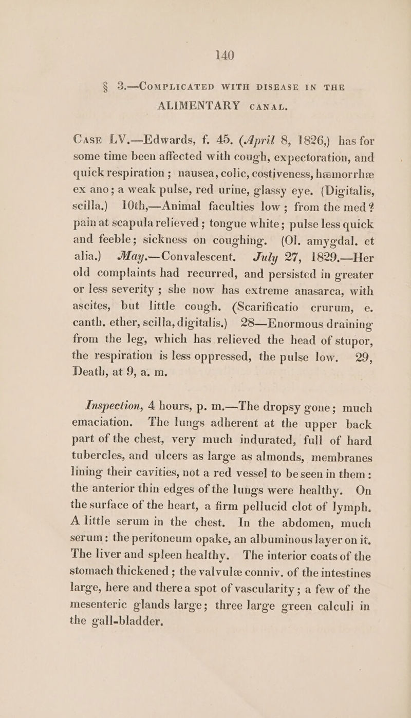 § 3.—CoMPLICATED WITH DISEASE IN THE ALIMENTARY CANAL. Case LV.—Edwards, f. 45. (April 8, 1826,) has for some time been affected with cough, expectoration, and quick respiration ; nausea, colic, costiveness, hamorrhe ex ano; a weak pulse, red urine, glassy eye. (Digitalis, scilla.) 10th,—Animal faculties low; from the med 2 pain at scapula relieved ; tongue white; pulse less quick and feeble; sickness on coughing. (Ol. amygdal. et alia.) May.—Convalescent. July 27, 1829.—Her old complaints had recurred, and persisted in greater or less severity ; she now has extreme anasarca, with ascites, but little cough. (Scarificatio crurum, e. canth, ether, scilla, digitalis.) 28—Enormous draining from the leg, which has relieved the head of stupor, the respiration is less oppressed, the pulse low. 29, Death, at 9, a. m. Inspection, 4 hours, p. m.—The dropsy gone; much emaciation. The lungs adherent at the upper back part of the chest, very much indurated, full of hard tubercles, and ulcers as large as almonds, membranes lining their cavities, not a red vessel to be seen in them: the anterior thin edges of the lungs were healthy. On the surface of the heart, a firm pellucid clot of lymph. A little serum in the chest. In the abdomen, much serum: the peritoneum opake, an albuminous layer on it. The liver and spleen healthy. The interior coats of the stomach thickened ; the valvulz conniv. of the intestines large, here and therea spot of vascularity ; a few of the mesenteric glands large; three large green calculi in the gall-bladder.