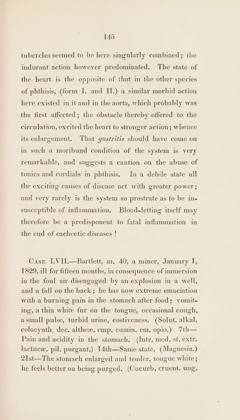 tubercles seemed to be here singularly combined; the indurant action however predominated. The state of the heart is the opposite of that in the other species of phthisis, (form I. and IT.) a similar morbid action here existed in it and in the aorta, which probably was the first affected; the obstacle thereby offered to the circulation, excited the heart to stronger action; whence its enlargement. That gastritis should have come on in such a moribund condition of the system is very remarkable, and suggests a caution on the abuse of tonics and cordials in phthisis, In a debile state all the exciting causes of disease act with greater power; and very rarely is the system so prostrate as to be in- susceptible of inflammation. Blood-letting itself may therefore be a predisponent to fatal inflammation in the end of cachectic diseases ! Case LVII.—Bartlett, m. 40, a miner, January I, 1829, ill for fifteen months, in consequence of immersion in the foul air disengaged by an explosion in a well, and a fall on the back; he has now extreme emaciation with a burning pain in the stomach after food; vomit- ing, a thin white fur on the tongue, occasional cough, asmall pulse, turbid urine, costiveness. (Solut. alkal. colocynth, dec. altheze. emp. cumin. em. opio.) 7th— Pain and acidity in the stomach. (Intr. med. st. extr. lactucze. pil. purgant.) 14th—Same state. (Magnesia.) 21st—The stomach enlarged and tender, tongue white ; he feels better on being purged. (Cucurb, cruent, ung.