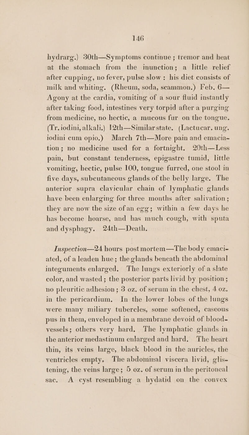 hydrarg.) 80th—Symptoms continue ; tremor and heat at the stomach from the imunction; a little relief after cupping, no fever, pulse slow : his diet consists of milk and whiting. (Rheum, soda, scammon.) Feb. 6— Agony at the cardia, vomiting of a sour fluid instantly after taking food, intestines very torpid after a purging from medicine, no hectic, a mucous fur on the tongue. (Tr. iodini, alkali.) 12th—Similar state. (Lactucar. ung. iodini cum opio.) March 7th—More pain and emacia-~ tion; no medicine used for a fortnight. 20th—Less pain, but constant tenderness, epigastre tumid, little vomiting, hectic, pulse 100, tongue furred, one stool in five days, subcutaneous glands of the belly large. The anterior supra clavicular chain of lymphatic glands have been enlarging for three months after salivation ; they are now the size ofan egg; within a few days he has become hoarse, and has much cough, with sputa and dysphagy. 24th—Death. Inspection—24 hours post mortem—The body emaci- ated, of a leaden hue; the glands beneath the abdominal integuments enlarged. The lungs exteriorly of a slate color, and wasted; the posterior parts livid by position ; no pleuritic adhesion ; 3 oz. of serum in the chest, 4 oz. in the pericardium. In the lower lobes of the lungs were many miliary tubercles, some softened, caseous pus in them, enveloped in a membrane devoid of blood- vessels; others very hard. The lymphatic glands in the anterior medastinum enlarged and hard. The heart thin, its veins large, black blood in the auricles, the ventricles empty. The abdominal viscera livid, glis- tening, the veins large; 5 oz. of serum in the peritoneal sac. A cyst resembling a hydatid on the convex