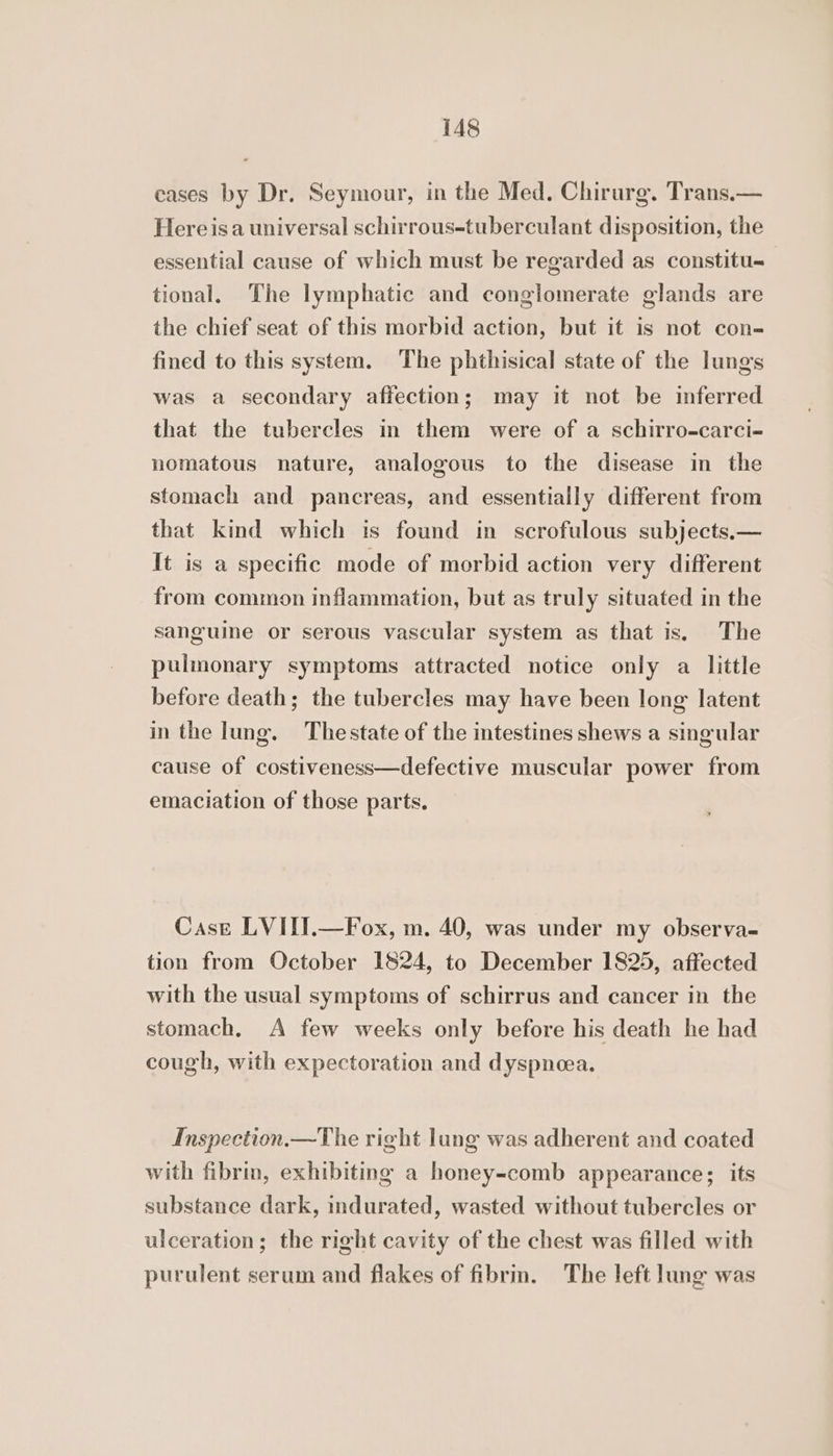 cases by Dr. Seymour, in the Med. Chirurg. Trans.— Hereisa universal schirrous-tuberculant disposition, the essential cause of which must be regarded as constitu tional. The lymphatic and conglomerate glands are the chief seat of this morbid action, but it is not con- fined to this system. The phthisical state of the lungs was a secondary affection; may it not be inferred that the tubercles in them were of a schirro-carci- nomatous nature, analogous to the disease in the stomach and pancreas, and essentially different from that kind which is found in scrofulous subjects.— It is a specific mode of morbid action very different from common inflammation, but as truly situated in the sanguine or serous vascular system as that is. The pulmonary symptoms attracted notice only a little before death; the tubercles may have been long latent in the lung. Thestate of the intestines shews a singular cause of costiveness—defective muscular power from emaciation of those parts. Case LVITI.—Fox, m. 40, was under my observa- tion from October 1824, to December 1825, affected with the usual symptoms of schirrus and cancer in the stomach. A few weeks only before his death he had cough, with expectoration and dyspnoea. Inspection.—The right lung was adherent and coated with fibrin, exhibiting a honey-comb appearance; its substance dark, indurated, wasted without tubercles or ulceration; the right cavity of the chest was filled with purulent serum and flakes of fibrm. The left lung was