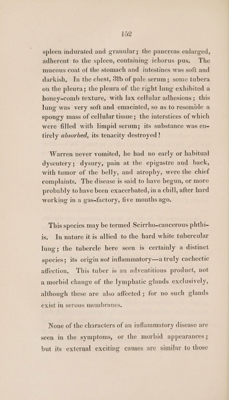 spleen indurated and granular; the pancreas enlarged, adherent to the spleen, containing ichorus pus. The mucous coat of the stomach and intestines was soft and darkish, In the chest, 3ib of pale serum; some tubera on the pleura; the pleura of the right lung exhibited a honey-comb texture, with lax cellular adhesions; this lung was very soft and emaciated, so as to resemble a spongy mass of cellular tissue; the interstices of which were filled with limpid serum; its substance was en- tirely absorbed, its tenacity destroyed! Warren never vomited, he had no early or habitual dysentery; dysury, pain at the epigastre and back, with tumor of the belly, and atrophy, were the chief complaints. The disease is said to have begun, or more probably to have been exacerbated, in a chill, after hard working in a gas-factory, five months ago. This species may be termed Scirrho-cancerous phthi- is. In nature it is allied to the hard white tubercular lung; the tubercle here seen 1s certainly a distinct species; its origin not inflammatory—a truly cachectic affection. This tuber is an adventitious product, not a morbid change of the lymphatic glands exclusively, although these are also affected ; for no such glands exist in serous membranes. None of the characters of an inflammatory disease are seen in the symptoms, or the morbid appearances ; but its external exciting causes are similar to those