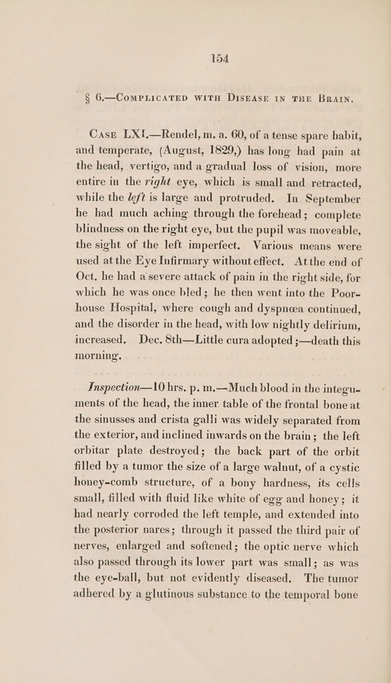 § 6.—CoMPLICATED WITH DISEASE IN THE BRAIN. Case LXft.—Rendel, m. a. 60, of a tense spare habit, and temperate, (August, 1829,) has long had pain at the head, vertigo, and a gradual loss of vision, more entire in the right eye, which is small and retracted, while the deft is large and protruded. In September he had much aching through the forehead; complete blindness on the right eye, but the pupil was moveable, the sight of the left imperfect. Various means were used at the Eye Infirmary without effect. Atthe end of Oct. he had a severe attack of pain in the right side, for which he was once bled; he then went into the Poor- house Hospital, where cough and dyspnoea continued, and the disorder in the head, with low nightly delirium, increased. Dec. 8th—Little cura adopted ;—death this morning. Inspection—10 hrs. p. m.—Much blood in the integu- ments of the head, the inner table of the frontal bone at the sinusses and crista galli was widely separated from the exterior, and inclined inwards on the brain; the left orbitar plate destroyed; the back part of the orbit filled by a tumor the size of a large walnut, of a cystic honey-comb structure, of a bony hardness, its cells small, filled with fluid like white of egg and honey; it had nearly corroded the left temple, and extended into the posterior nares; through it passed the third pair of nerves, enlarged and softened; the optic nerve which also passed through its lower part was small; as was the eye-ball, but not evidently diseased. The tumor adhered by a glutinous substance to the temporal bone