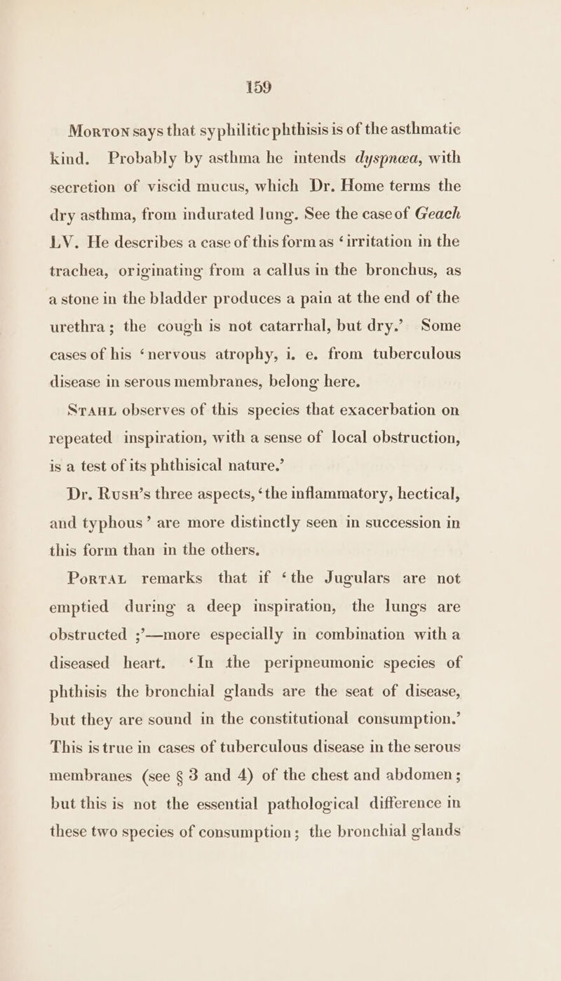 Morton says that syphilitic phthisis is of the asthmatic kind. Probably by asthma he intends dyspnea, with secretion of viscid mucus, which Dr. Home terms the dry asthma, from indurated lung. See the case of Geach LV. He describes a case of this formas ‘irritation im the trachea, originating from a callus in the bronchus, as a stone in the bladder produces a pain at the end of the urethra; the cough is not catarrhal, but dry.’ Some cases of his ‘nervous atrophy, i. e. from tuberculous disease in serous membranes, belong here. STAHL observes of this species that exacerbation on repeated inspiration, with a sense of local obstruction, is a test of its phthisical nature.’ Dr. Rusn’s three aspects, ‘the inflammatory, hectical, and typhous’ are more distinctly seen in succession in this form than in the others. Porrat remarks that if ‘the Jugulars are not emptied durmg a deep inspiration, the lungs are obstructed ;’—more especially in combination witha diseased heart. ‘In the peripneumonic species of phthisis the bronchial glands are the seat of disease, but they are sound in the constitutional consumption.’ This is true in cases of tuberculous disease in the serous membranes (see § 3 and 4) of the chest and abdomen ; but this is not the essential pathological difference in these two species of consumption; the bronchial glands