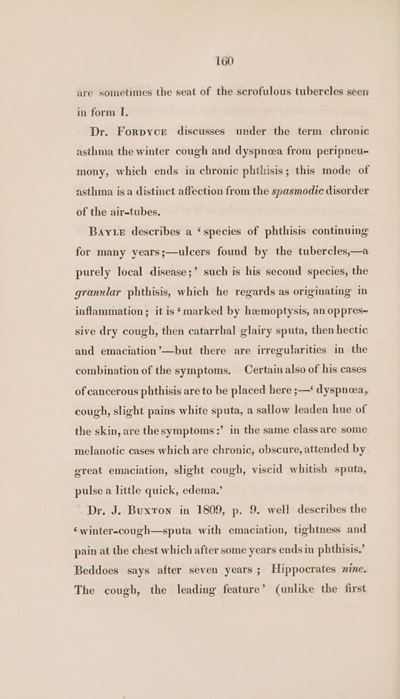 are sometimes the seat of the scrofulous tubercles seen in form I. Dr. Forpyce discusses under the term chronic asthma the winter cough and dyspnoea from peripneu- mony, which ends in chronic phthisis; this mode of asthma isa distinct affection from the spasmodic disorder of the air-tubes. Bay Le describes a ‘species of phthisis continuing for many years;—ulcers found by the tubercles,—a purely local disease;’ such is his second species, the granular phthisis, which he regards as originating in inflammation; it is ‘marked by hemoptysis, an oppres= sive dry cough, then catarrhal glairy sputa, then hectic and emaciation’—but there are irregularities in the combination of the symptoms. Certain also of his cases of cancerous phthisis are to be placed here ;—‘ dyspneea, cough, slight pains white sputa, a sallow leaden hue of the skin, are the symptoms :’ in the same class are some melanotic cases which are chronic, obscure, attended by great emaciation, slight cough, viscid whitish sputa, pulse a little quick, edema.’ Dr. J. Buxron in 1809, p. 9. well describes the ‘winter-cough—sputa with emaciation, tightness and pain at the chest which after some years ends in phthisis.’ Beddoes says after seven years ; Hippocrates nine. The cough, the leading feature’ (unlike the first