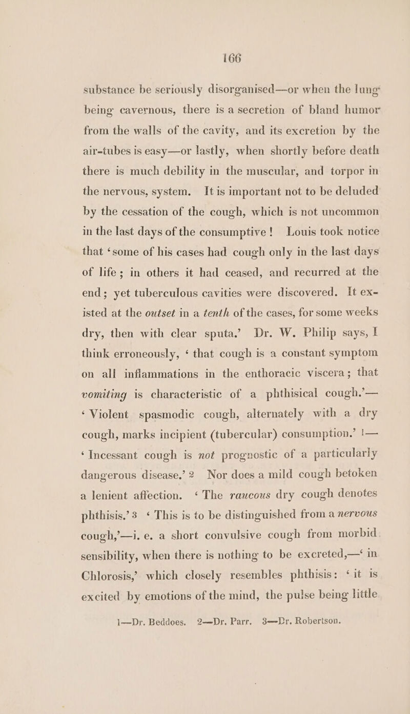 substance be seriously disorganised—or when the lung being cavernous, there is a secretion of bland humor from the walls of the cavity, and its excretion by the air=tubes is easy—or lastly, when shortly before death there is much debility in the muscular, and torpor in the nervous, system. It is important not to be deluded by the cessation of the cough, which is not uncommon in the last days of the consumptive! Louis took notice that ‘some of his cases had cough only in the last days of life; in others it had ceased, and recurred at the end; yet tuberculous cavities were discovered. It ex- isted at the outset in a tenth of the cases, for some weeks dry, then with clear sputa.’ Dr. W. Philip says, I think erroneously, ‘ that cough is a constant symptom on all inflammations in the enthoracic viscera; that vomiting is characteristic of a phthisical cough.’— ‘Violent spasmodic cough, alternately with a dry cough, marks incipient (tubercular) consumption.’ |— ‘Incessant cough is not prognostic of a particularly dangerous disease.’ 2 Nor does a mild cough betoken a lenient affection. ‘The raucous dry cough denotes phthisis.’3 ‘ This is to be distinguished from a nervous cough,’ —i. e, a short convulsive cough from morbid. sensibility, when there is nothing to be excreted,—‘ in Chlorosis,’ which closely resembles phthisis: ‘it is excited by emotions of the mind, the pulse being little 1—Dr. Beddoes. 2—Dr. Parr. 3—-Dr. Robertson.