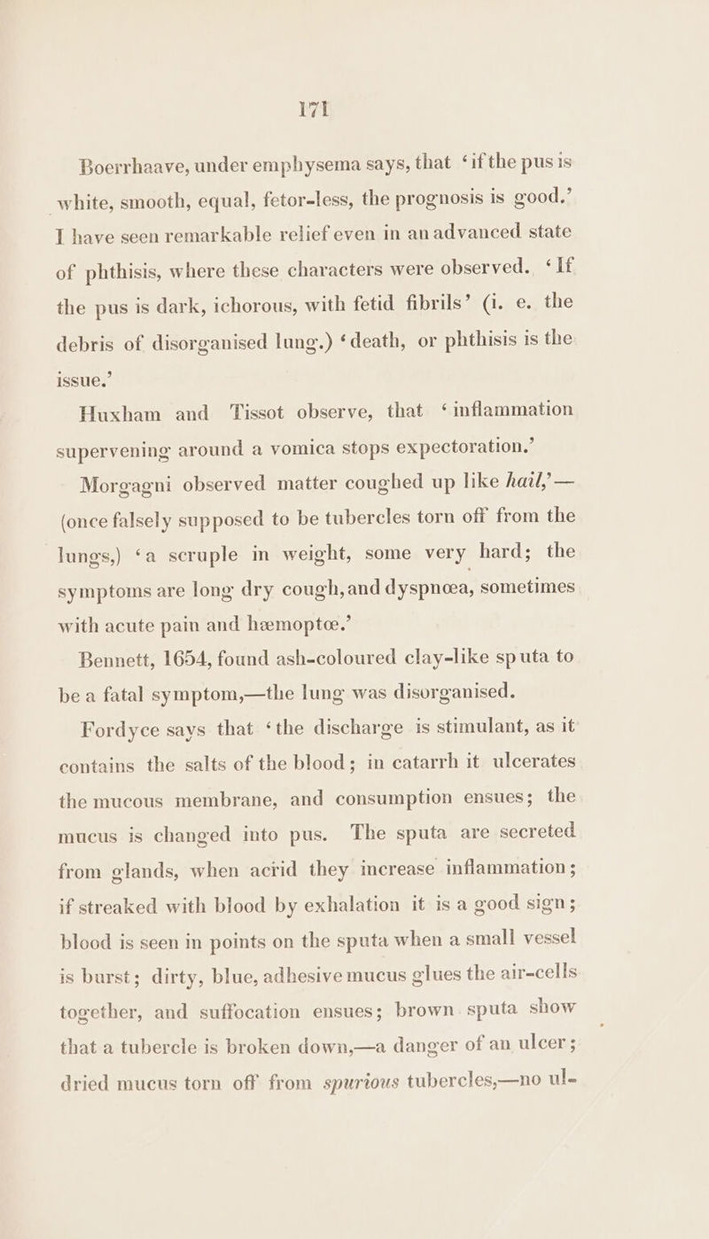 Boerrhaave, under emphysema says, that ° if the pusis white, smooth, equal, fetor-less, the prognosis is good,’ I have seen remarkable relief even in an advanced state of phthisis, where these characters were observed. ‘If the pus is dark, ichorous, with fetid fibrils’ (7. e. the debris of disorganised lung.) ‘death, or phthisis is the issue.’ Huxham and Tissot observe, that ‘ inflammation supervening around a vomica stops expectoration.’ Morgagni observed matter coughed up like hail, — (once falsely supposed to be tubercles torn off from the lungs,) ‘a scruple im weight, some very hard; the symptoms are long dry cough, and dyspnoea, sometimes with acute pain and hemoptee.’ Bennett, 1654, found ash-coloured clay-like sp uta to be a fatal symptom,—the lung was disorganised. Fordyce says that ‘the discharge is stimulant, as it contains the salts of the blood; in catarrh it ulcerates the mucous membrane, and consumption ensues; the mucus is changed into pus. The sputa are secreted from glands, when acrid they increase inflammation ; if streaked with blood by exhalation it is a good sign; blood is seen in points on the sputa when a small vessel is burst; dirty, blue, adhesive mucus glues the air-cells together, and suffocation ensues; brown. sputa show that a tubercle is broken down,—a danger of an ulcer ; dried mucus torn off from spurious tubercles,—no ul.