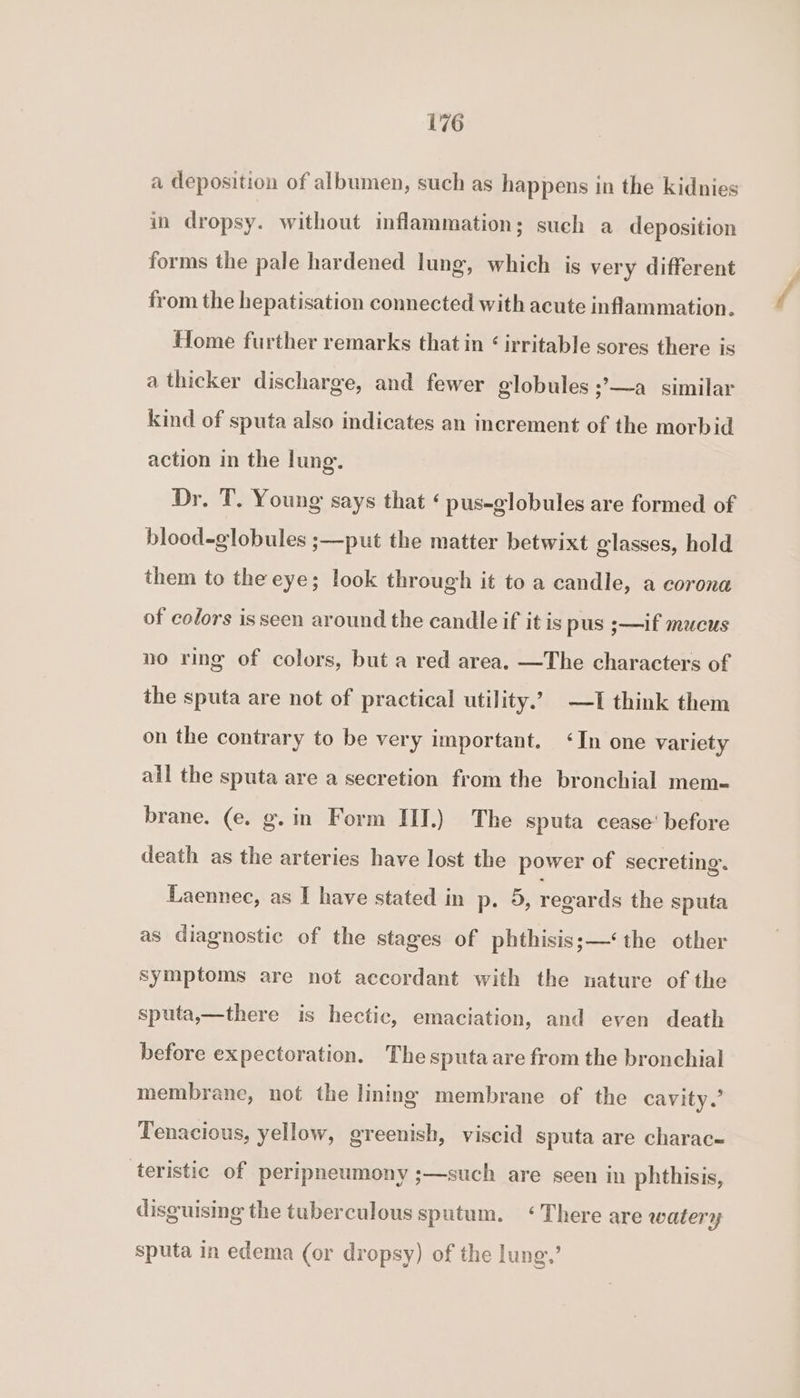 a deposition of albumen, such as happens in the kidnies in dropsy. without inflammation; such a deposition forms the pale hardened lung, which is very different from the hepatisation connected with acute inflammation. Home further remarks that in &lt; irritable sores there is a thicker discharge, and fewer globules ;’—a_ similar kind of sputa also indicates an increment of the morbid action in the lung. Dr. T. Young says that ‘ pus-globules are formed of blood-globules ;—put the matter betwixt glasses, hold them to the eye; look through it to a candle, a corona of colors isseen around the candle if it is pus ;—if mucus no ring of colors, but a red area, —The characters of the sputa are not of practical utility.’ —I think them on the contrary to be very important. ‘In one variety ail the sputa are a secretion from the bronchial mem- brane. (e. g.in Form III.) The sputa cease’ before death as the arteries have lost the power of secreting. Laennec, as I have stated in p. 9, regards the sputa as diagnostic of the stages of phthisis;—‘the other symptoms are not accordant with the nature of the sputa,—there is hectic, emaciation, and even death before expectoration. Thesputaare from the bronchial membrane, not the lining membrane of the cavity.’ Tenacious, yellow, greenish, viscid sputa are charac- teristic of peripneumony ;—such are seen in phthisis, disguising the tuberculous sputum. ‘There are watery sputa in edema (or dropsy) of the lung,’