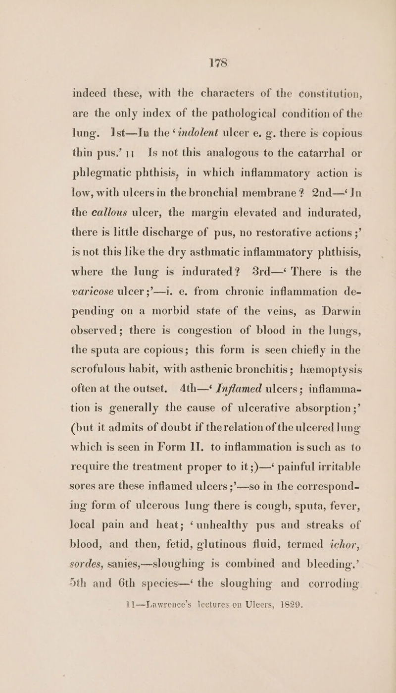 indeed these, with the characters of the constitution, are the only index of the pathological condition of the lung. Ist—In the ‘indolent ulcer e. g. there is copious thin pus,’?11_ Is not this analogous to the catarrhal or phlegmatic phthisis, in which inflammatory action is low, with ulcers in the bronchial membrane? 2nd— In the callous ulcer, the margin elevated and indurated, there is little discharge of pus, no restorative actions ;’ is not this like the dry asthmatic inflammatory phthisis, where the lung is indurated? 3rd—‘ There is the varicose ulcer ;’—i. e. from chronic inflammation de- pending on a morbid state of the veins, as Darwin observed; there is congestion of blood in the lungs, the sputa are copious; this form is seen chiefly in the scrofulous habit, with asthenic bronchitis; heemoptysis often at the outset. 4th—‘ Inflamed ulcers; inflamma- tion is generally the cause of ulcerative absorption ;’ (but it admits of doubt if the relation of the ulcered lung which is seen in Form II. to inflammation is such as to require the treatment proper to it ;)—‘ painful irritable sores are these inflamed ulcers ;’—so in the correspond- ing form of ulcerous lung there is cough, sputa, fever, local pain and heat; ‘unhealthy pus and streaks of blood, and then, fetid, glutinous fluid, termed ichor, sordes, sanies,—sloughing is combined and bleeding.’ Sth and 6th species—‘ the sloughmg and corroding 11—DLawrence’s lectures on Ulcers, 1829.