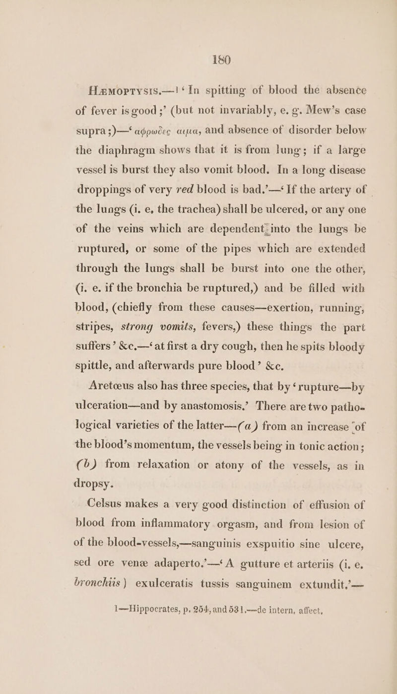 Hamoprtysis.—! ‘In spitting of blood the absence of fever is good ;’ (but not invariably, e. g. Mew’s case supra ;)—‘ agpwoee aya, and absence of disorder below the diaphragm shows that it is from lung’; if a large vessel is burst they also vomit blood. In a long disease droppings of very red blood is bad.’— If the artery of | the lungs (i. e, the trachea) shall be ulcered, or any one of the veins which are dependent;into the lungs be ruptured, or some of the pipes which are extended through the lungs shall be burst into one the other, (i. e. if the bronchia be ruptured,) and be filled with blood, (chiefly from these causes—exertion, running, stripes, strong vomits, fevers,) these things the part suffers’ &amp;c,—‘at first a dry cough, then he spits bloody spittle, and afterwards pure blood’ &amp;c. Aretoeus also has three species, that by ‘rupture—by ulceration—and by anastomosis.’ There are two patho- logical varieties of the latter—(a) from an increase ‘of the blood’s momentum, the vessels being in tonic action; (6) from relaxation or atony of the vessels, as in dropsy. | Celsus makes a very good distinction of effusion of blood from inflammatory orgasm, and from lesion of of the blood-vessels,—sanguinis exspuitio sine ulcere, sed ore vene adaperto.’—‘A gutture et arteriis (i. e. bronchiis ) exulceratis tussis sanguinem extundit,’— 1—Hippocrates, p. 254, and 531,—de intern, affect,