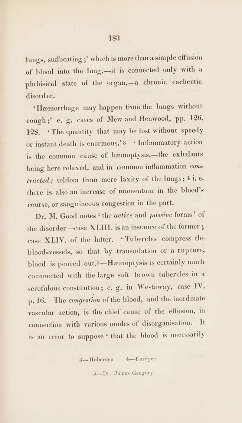 lungs, suffocating ;° which is more than a simple effusion of blood into the lung,—it is connected only with a phthisical state of the organ,—a chronic cachectic disorder. ‘Hemorrhage may happen from the lungs without cough;’ e. g. cases of Mew and Henwood, pp. 126, 128, «The quantity that may be lost without speedy or instant death is enormous.’3 ‘ Inflammatory action is the common cause of hzmoptysis,—the exhalants being here relaxed, and in common inflammation con- tracted; seldom from mere laxity of the lungs; 4 Wes there is also an increase of momentum in the blood’s course, or sanguineous congestion in the part. Dr. M. Good notes ‘ the active and passive forms’ of the disorder—case XLIII. is an instance of the former ; case XLIV. of the latter. ‘Tubercles compress the blood-vessels, so that by transudation or a rupture, blood is poured out.5—Hemoptysis is certainly much connnected with the large soft brown tubercles in a scrofulous constitution; e. g. in Westaway, case IV. p- 16. The congestion of the blood, and the inordinate vascular action, is the chief cause of the effusion, in connection with various modes of disorganisation. It is an error to suppose ‘ that the blood is necessarily 3— Heberden 4—Fordyce. 5—Dr. James Gregory.