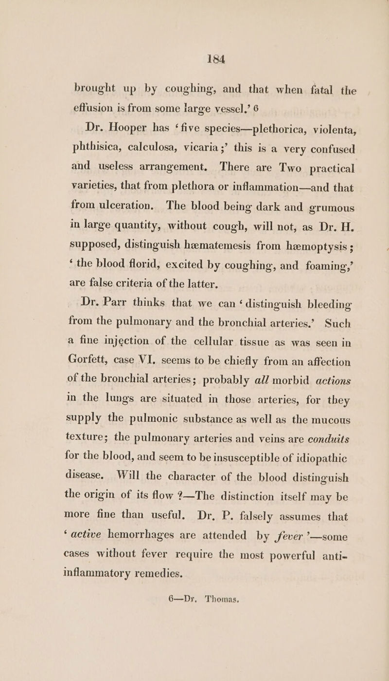 brought up by coughing, and that when fatal the effusion is from some large vessel.’ 6 Dr. Hooper has ‘five species—plethorica, violenta, phthisica, calculosa, vicaria;’ this is a very confused and useless arrangement. There are Two practical varieties, that from plethora or inflammation—and that from ulceration, The blood being dark and grumous in large quantity, without cough, will not, as Dr. H. supposed, distinguish heematemesis from hemoptysis ; ‘ the blood florid, excited by coughing, and foaming,’ are false criteria of the latter, Dr. Parr thinks that we can ‘distinguish bleeding from the pulmonary and the bronchial arteries.’ Such a fine injection of the cellular tissue as was seen in Gorfett, case VI. seems to be chiefly from an affection of the bronchial arteries; probably all morbid actions in the lungs are situated in those arteries, for they supply the pulmonic substance as well as the mucous texture; the pulmonary arteries and veins are conduits for the blood, and seem to be insusceptible of idiopathic disease. Will the character of the blood distinguish the origin of its flow ?—The distinction itself may be more fine than useful. Dr, P. falsely assumes that ‘actiwe hemorrhages are attended by fever ’—some cases without fever require the most powerful anti- inflammatory remedies. 6—Dr, Thomas,