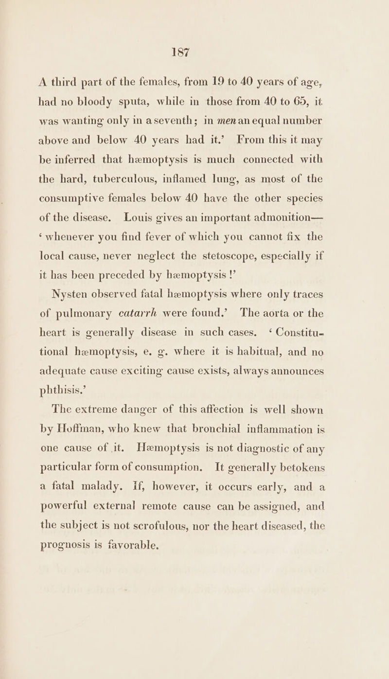 A third part of the females, from 19 to 40 years of age, had no bloody sputa, while in those from 40 to 65, it was wanting only in aseventh; in menan equal number above and below 40 years had it.’ From this it may be inferred that hemoptysis is much connected with the hard, tuberculous, inflamed lung, as most of the consumptive females below 40 have the other species of the disease. Louis gives an important admonition— ‘whenever you find fever of which you cannot fix the local cause, never neglect the stetoscope, especially if it has been preceded by hemoptysis !’ Nysten observed fatal hemoptysis where only traces of pulmonary catarrh were found.’ The aorta or the heart is generally disease in such cases. ‘ Constitu- tional hemoptysis, e. g. where it is habitual, and no adequate cause exciting cause exists, always announces phthisis,’ The extreme danger of this affection is well shown by Hoffman, who knew that bronchial inflammation is one cause of it. Hemoptysis is not diagnostic of any particular form of consumption. It generally betokens a fatal malady. if, however, it occurs early, and a powerful external remote cause can be assigned, and the subject is not scrofulous, nor the heart diseased, the prognosis is favorable.