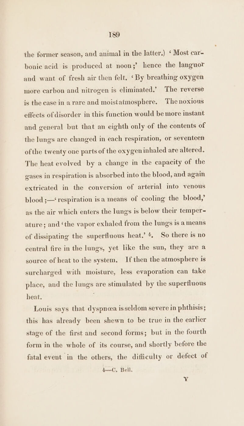 the former season, and animal in the latter.) ‘ Most car- bonic acid is produced at noon;’ hence the languor and want of fresh air then felt. ‘By breathing oxygen more carbon and nitrogen is eliminated.’ The reverse is the case in a rare and moistatmosphere. The noxious effects of disorder in this function would be more instant and general but that an eighth only of the contents of the lungs are changed in each respiration, or seventeen of the twenty one parts of the oxygen inhaled are altered. The heat evolved by a change in the capacity of the gases in respiration is absorbed into the blood, and again extricated in the conversion of arterial into venous blood ;—‘ respiration isa means of cooling the blood,’ as the air which enters the lungs is below their temper~ ature; and ‘the vapor exhaled from the lungs is ameans of dissipating the superfluous heat.’ 4. So there is no central fire in the lungs, yet like the sun, they are a source of heat to the system. If then the atmosphere 1s surcharged with moisture, less evaporation can take place, and the lungs are stimulated by the superfluous heat. Louis says that dyspnoea is seldom severe in phthisis; this has already been shewn to be true in the earhier stage of the first and second forms; but in the fourth form in the whole of its course, and shortly before the fatal event in the others, the difficulty or defect of 4—C, Bell. Y