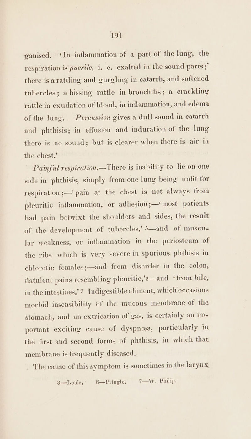 ganised. ‘In inflammation of a part of the lung, the respiration is puerile, i, e. exalted in the sound parts ;’ there is a rattling and gurgling in catarrh, and softened tubercles; a hissing rattle in bronchitis; a crackling rattle in exudation of blood, in inflammation, and edema of the lunge. Percussion gives a dull sound in catarrh and phthisis; in effusion and induration of the lung there is no sound; but is clearer when there is air in the chest.’ Painful respiration.—There 1s inability to le on one side in phthisis, simply from one lung being unfit for respiration ;—‘ pain at the chest is not always from pleuritic inflammation, or adhesion;—‘ most patients had pain betwixt the shoulders and sides, the result of the development of tubercles,’ 5—and of muscu- lar weakness, or inflammation in the periosteum of the ribs which is very severe in spurious phthisis in chlorotic females:—and from disorder in the colon, flatulent pains resembling pleuritic,’6—and ‘from bile, in the intestines.’ 7 Indigestible aliment, which occasions morbid insensibility of the mucous membrane of the stomach, and an extrication of gas, is certainly an um- portant exciting cause of dyspnoea, particularly im the first and second forms of phthisis, in which that. membrane is frequently diseased. The cause of this symptom is sometimes in the larynx 3—Louis. 6——Pringle. 7—W. Philip.