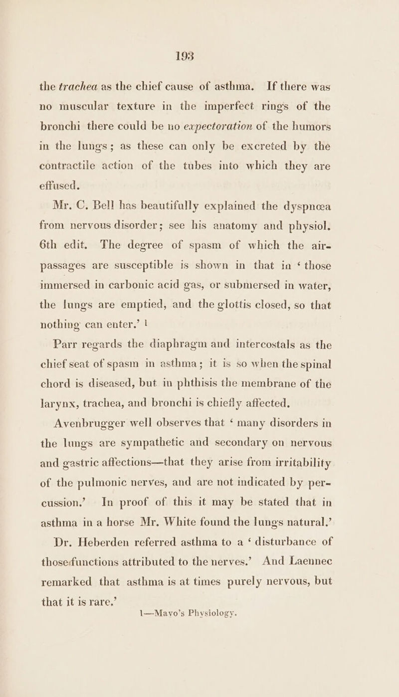 the trachea as the chief cause of asthma. If there was no muscular texture in the imperfect rings of the bronchi there could be no expectoration of the humors in the lungs; as these can only be excreted by the contractile action of the tubes into which they are effused. Mr. C, Bell has beautifully explained the dyspnoea from nervous disorder; see his anatomy and physiol. 6th edit. The degree of spasm of which the air- passages are susceptible is shown in that in ‘ those immersed in carbonic acid gas, or submersed in water, the lungs are emptied, and the glottis closed, so that nothing can enter.’ ! Parr regards the diaphragm and intercostals as the chief seat of spasm in asthma; it is so when the spinal chord is diseased, but in phthisis the membrane of the larynx, trachea, and bronchi is chiefly affected. Avenbrugger well observes that ‘ many disorders in the lungs are sympathetic and secondary on nervous and gastric affections—that they arise from irritability of the pulmonic nerves, and are not indicated by per- cussion.’ In proof of this it may be stated that in asthma in a horse Mr. White found the lungs natural.’ Dr. Heberden referred asthma to a ‘ disturbance of those-functions attributed to the nerves.’ And Laennec remarked that asthma is at times purely nervous, but that it is rare,’ 1—Mavo’s Physiology.