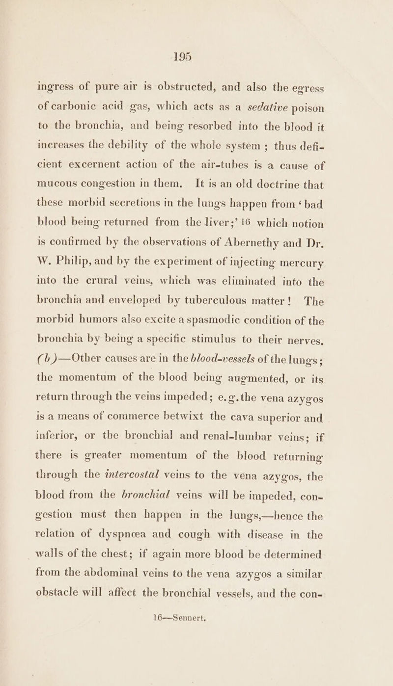 ingress of pure air is obstructed, and also the eoress of carbonic acid gas, which acts as a sedative poison to the bronchia, and being resorbed into the blood it increases the debility of the whole system ; thus defi- cient excernent action of the air-tubes is a cause of mucous congestion in them. It is an old doctrine that these morbid secretions in the lungs happen from ‘ bad blood being returned from the liver;’ 16 which notion is confirmed by the observations of Abernethy and Dr. W. Philip, and by the experiment of injecting mercury into the crural veins, which was eliminated into the bronchia and enveloped by tuberculous matter! The morbid humors also excite a spasmodic condition of the bronchia by being a specific stimulus to their nerves, (b )—Other causes are in the blood-vessels of the lungs ; the momentum of the blood being augmented, or its return through the veins impeded; e.g.the vena azygos is a means of commerce betwixt the cava superior and inferior, or the bronchial and renal-lumbar veins; if there is greater momentum of the blood returning through the intercostal veins to the vena azygos, the blood from the bronchial veins will be impeded, con- gestion must then happen in the lungs,—hence the relation of dyspnoea and cough with disease in the walls of the chest; if again more blood be determined from the abdominal veins to the vena azygos a similar obstacle will affect the bronchial vessels, and the con-