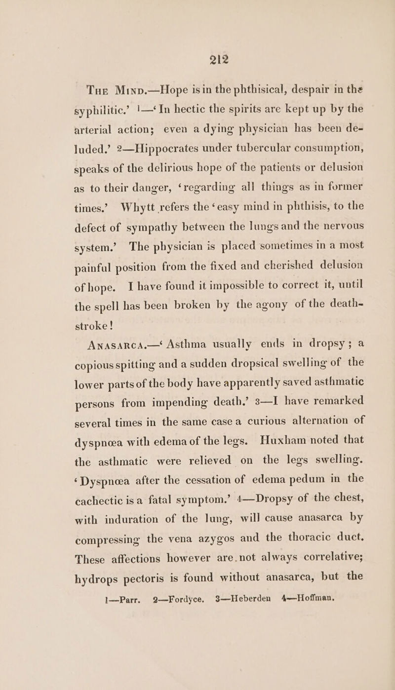 Q12 Tur Minp.—Hope isin the phthisical, despair in the syphilitic.’ |—* In hectic the spirits are kept up by the arterial action; even a dying physician has been de- luded.’? 2—Hippocrates under tubercular consumption, speaks of the delirious hope of the patients or delusion as to their danger, ‘regarding all things as in former times.’ Whytt refers the ‘easy mind in phthisis, to the defect of sympathy between the lungs and the nervous system.’ The physician is placed sometimes in a most painful position from the fixed and cherished delusion of hope. I have found it impossible to correct it, until the spell has been broken by the agony of the death- stroke! AnASARCA.—‘ Asthma usually ends in dropsy; a copious spitting and a sudden dropsical swelling of the lower parts of the body have apparently saved asthmatic persons from impending death.’ s—I have remarked several times in the same case a curious alternation of dyspnoea with edema of the legs. Huxham noted that the asthmatic were relieved on the legs swelling. ‘Dyspnoea after the cessation of edema pedum in the cachectic isa fatal symptom.’ 4—Dropsy of the chest, with induration of the lung, will cause anasarca by compressing the vena azygos and the thoracic duct. These affections however are.not always correlative; hydrops pectoris is found without anasarca, but the 1—Parr. 2—Fordyce, 3—Heberden 4——Hoffman,