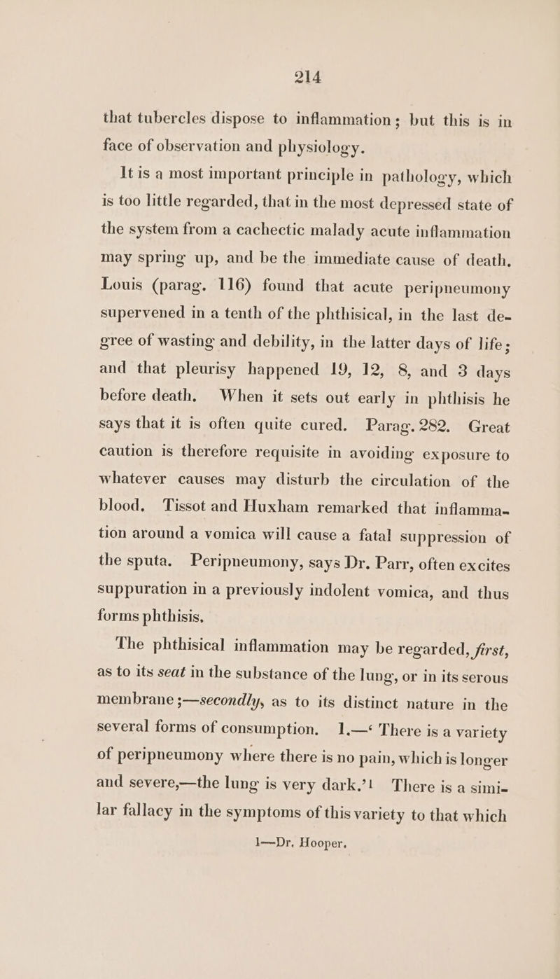 that tubercles dispose to inflammation; but this is in face of observation and physiology. It is a most important principle in pathology, which is too little regarded, that in the most depressed state of the system from a cachectic malady acute inflammation may spring up, and be the immediate cause of death. Louis (parag. 116) found that acute peripneumony supervened in a tenth of the phthisical, in the last de- gree of wasting and debility, in the latter days of life; and that pleurisy happened 19, 12, 8, and 3 days before death, When it sets out early in phthisis he says that it is often quite cured. Parag. 282. Great caution is therefore requisite in avoiding exposure to whatever causes may disturb the circulation of the blood. Tissot and Huxham remarked that inflamma- tion around a vomica will cause a fatal suppression of the sputa. Peripneumony, says Dr. Parr, often excites suppuration im a previously indolent vomica, and thus forms phthisis, The phthisical inflammation may be regarded, first, as to its seat in the substance of the lung, or in its serous membrane ;—secondly, as to its distinct nature in the several forms of consumption. 1.—&lt; There is a variety of peripneumony where there is no pain, which is longer and severe,—the lung is very dark.’! There is a simi- lar fallacy in the symptoms of this variety to that which 1—Dr. Hooper,