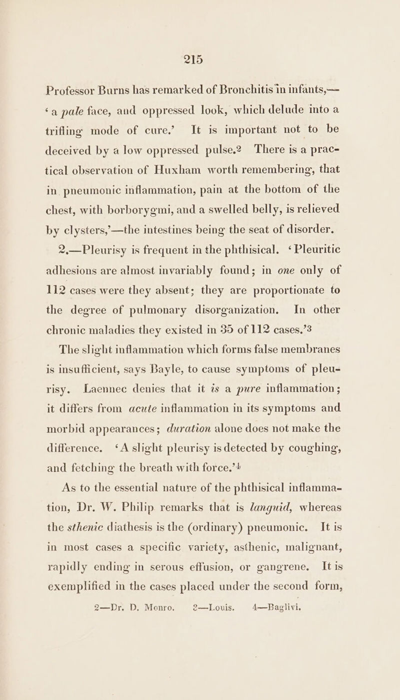 Professor Burns has remarked of Bronchitis in infants,— ‘a pale face, and oppressed look, which delude into a trifling mode of cure.’ It is important not to be deceived by a low oppressed pulse.2 There is a prac- tical observation of Huxham worth remembering, that in. pneumonic inflammation, pain at the bottom of the chest, with borborygmi, and a swelled belly, is relieved by clysters,’—the intestines being the seat of disorder. 2,.—Pleurisy is frequent in the phthisical. &lt;‘Pleuritic adhesions are almost invariably found; in one only of 112 cases were they absent; they are proportionate to the degree of pulmonary disorganization. In other chronic maladies they existed in 35 of 112 cases.’3 The slight inflammation which forms false membranes is insufficient, says Bayle, to cause symptoms of pleu- risy. Laennec denies that it is a pure inflammation ; it differs from acute inflammation in its symptoms and morbid appearances; duration alone does not make the difference. ‘A slight pleurisy is detected by coughing, and fetching the breath with force.’+ As to the essential nature of the phthisical inflamma- tion, Dr. W. Philip remarks that is languid, whereas the sthenic diathesis is the (ordinary) pneumonic. It is in most cases a specific variety, asthenic, malignant, rapidly ending in serous effusion, or gangrene. It is exemplified in the cases placed under the second form, 2—Dr. D, Monro. 2—Louis. 4—Paglivi.