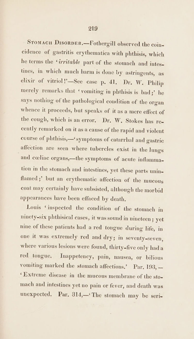 Stomacu DisorpEr.—PFothergill observed the coin« cidence of gastritis erythematica with phthisis, which he terms the ‘irritable part of the stomach and intes- tines, in which much harm is done by astringents, as elixir of vitriol !’—See case p- 41. Dr. W. Philip merely remarks that ‘ vomiting in phthisis is bad;’ he says nothing of the pathological condition of the organ whence it proceeds, but speaks of it as a mere effect of the cough, which is an error. Dr. W. Stokes has re- cently remarked on it as a cause of the rapid and violent course of phthisis,—‘ symptoms of catarrhal and gastric affection are seen where tubercles exist in the lung's and coeliac organs,—the symptoms of acute inflamma- tion in the stomach and intestines, yet these parts unin- flamed ;’ but an erythematic affection of the mucous coat may certainly have subsisted, although the morbid appearances have been effaced by death. Louis ‘inspected the condition of the stomach in ninety-six phthisical cases, it was sound in nineteen ; yet nine of these patients had a red tongue during life, in one it was extremely red and dry; in seventy-seven, where various lesions were found, thirty-five only hada red tongue. Inappetency, pain, nausea, or bilious vomiting marked the stomach affections.’ Par. 193, — ‘Extreme disease in the mucous membrane of the sto- mach and intestines yet no pain or fever, and death was unexpected. Par, 314,—*The stomach may be seri-