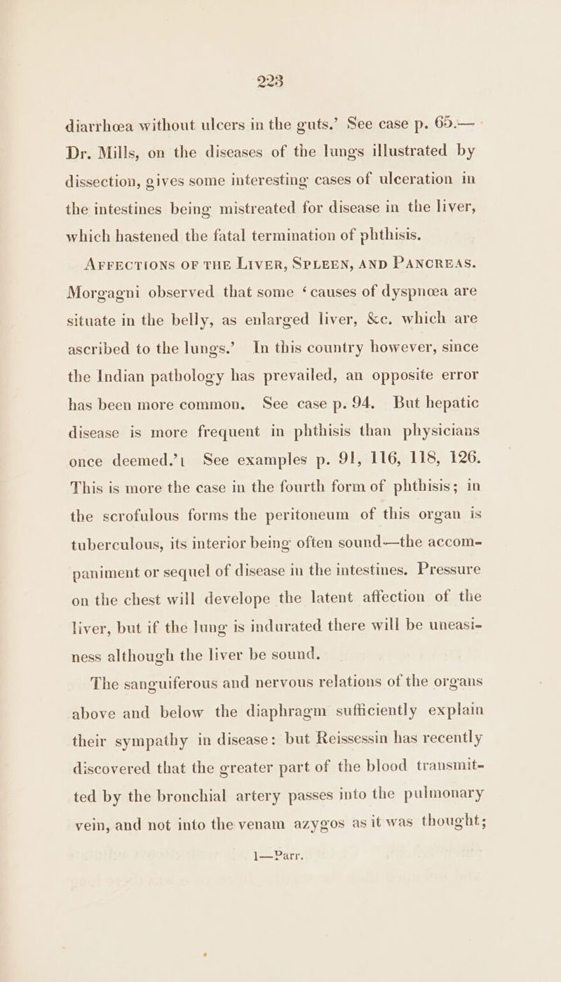 Dr. Mills, on the diseases of the lungs illustrated by dissection, gives some interesting cases of ulceration in the intestines being mistreated for disease in the liver, which hastened the fatal termination of phthisis. AFFECTIONS OF THE LIVER, SPLEEN, AND PANCREAS. Morgagni observed that some ‘causes of dyspnoea are situate in the belly, as enlarged liver, &amp;c. which are ascribed to the lungs.’ In this country however, since the Indian pathology has prevailed, an opposite error has been more common. See case p. 94. But hepatic disease is more frequent in phthisis than physicians once deemed.’ See examples p. 91, 116, 115, 126. This is more the case in the fourth form of phthisis; in the scrofulous forms the peritoneum of this organ is tuberculous, its interior being often sound—the accom- paniment or sequel of disease in the intestines. Pressure on the chest will develope the latent affection of the liver, but if the lung is indurated there will be uneasi- ness although the liver be sound. The sanguiferous and nervous relations of the organs above and below the diaphragm sufficiently explain their sympathy in disease: but Reissessin has recently discovered that the greater part of the blood transmit- ted by the bronchial artery passes into the pulmonary vein, and not into the venam azygos as it was thought; |——Parr.