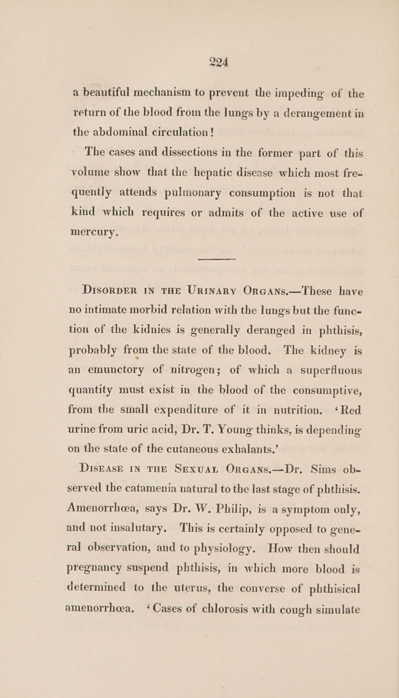 a beautiful mechanism to prevent the impeding of the return of the blood from the lungs by a derangement in the abdominal circulation! The cases and dissections in the former part of this volume show that the hepatic disease which most fre- quently attends pulmonary consumption is not that kind which requires or admits of the active use of mercury. DisorpER IN THE UrinARY OroAns.—These have no intimate morbid relation with the lungs but the func- tion of the kidnies is generally deranged in phthisis, probably from the state of the blood. The kidney is an emunctory of nitrogen; of which a superfluous quantity must exist in the blood of the consumptive, from the small expenditure of it in nutrition. ‘Red urine from uric acid, Dr. T. Young thinks, is depending on the state of the cutaneous exhalants.’ DIsEASE IN THE SExuAL Oreans.—Dr. Sims ob- served the catamenia natural to the last stage of phthisis. Amenorrhoea, says Dr. W. Philip, is a symptom only, and not insalutary. This is certainly opposed to gene- ral observation, and to physiology. How then should pregnancy suspend phthisis, in which more blood is determined to the uterus, the converse of phthisical amenorrheea. ‘Cases of chlorosis with cough simulate