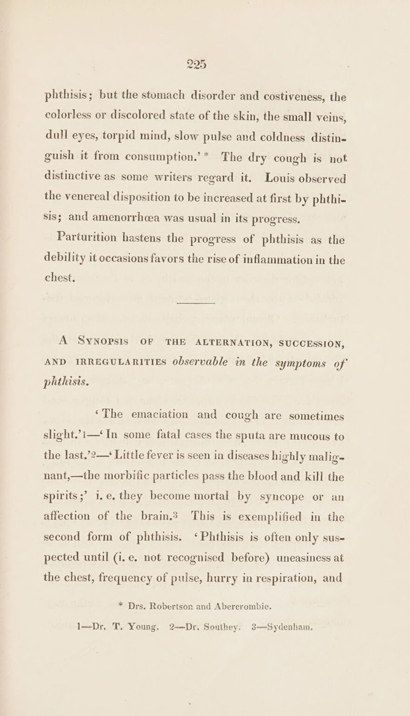 phthisis; but the stomach disorder and costiveness, the colorless or discolored state of the skin, the small veins, dull eyes, torpid mind, slow pulse and coldness distin- guish it from consumption.’* The dry cough is not distinctive as some writers regard it. Louis observed the venereal disposition to be increased at first by phthi- sis; and amenorrhcea was usual in its progress. Parturition hastens the progress of phthisis as the debility it occasions favors the rise of inflammation in the chest, A SYNOPSIS OF THE ALTERNATION, SUCCESSION, AND IRREGULARITIES observable in the symptoms of phthists. ‘The emaciation and cough are sometimes slight.’i—‘ In some fatal cases the sputa are mucous to the last.’2—* Little fever is seen in diseases highly malig- nant,—the morbific particles pass the blood and kill the spirits ;? 1,.e. they become mortal by syncope or an affection of the brain.? This is exemplified in the second form of phthisis. ‘Phthisis is often only sus- pected until (i.e. not recognised before) uneasiness at the chest, frequency of pulse, hurry in respiration, and * Drs. Robertson and Abercrombie. 1—Dr,. T. Young, 2-—Dr. Southey: 3—Sydenham,