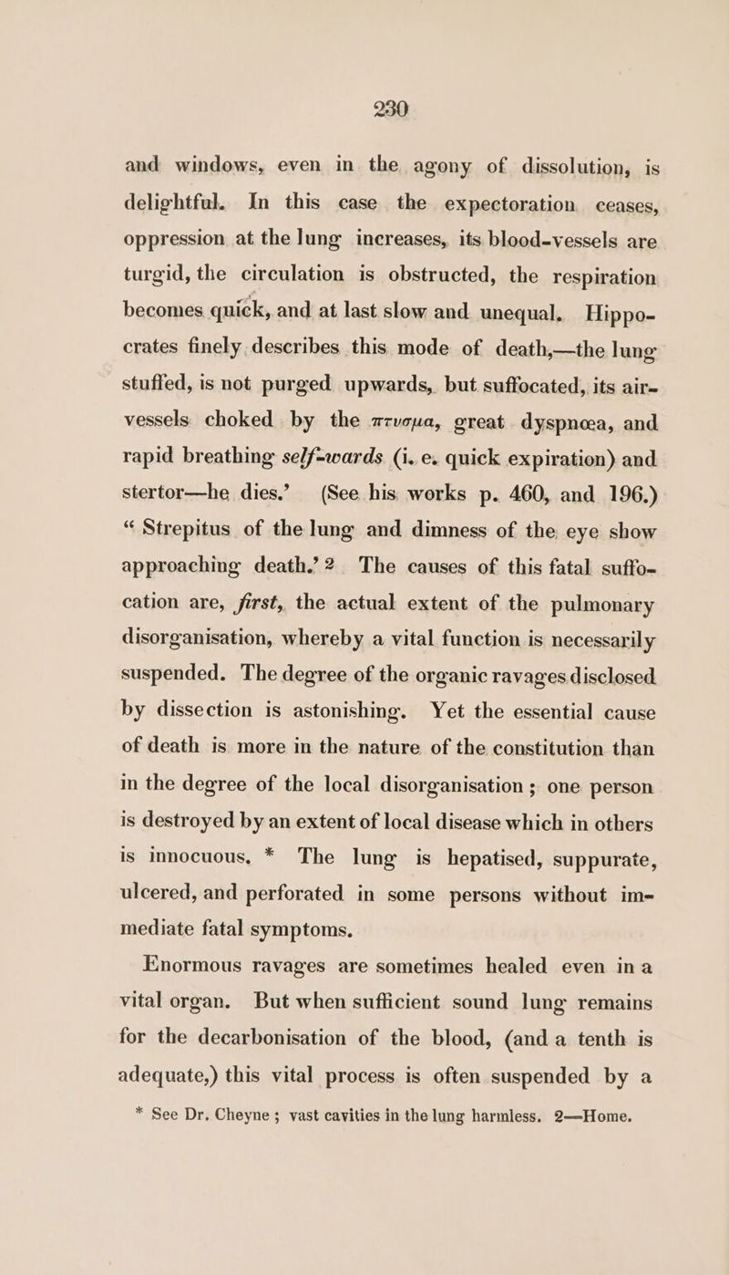 and windows, even in the agony of dissolution, is delightful. In this case the expectoration ceases, oppression at the Jung increases, its blood-vessels are turgid, the circulation is obstructed, the respiration becomes quick, and at last slow and unequal, Hippo- crates finely describes this mode of death,—the lung stuffed, is not purged upwards, but suffocated, its air- vessels choked by the mzvcuva, great dyspnoea, and rapid breathing self-wards (i.e. quick expiration) and stertor—he dies.’ (See his works p. 460, and 196.) “ Strepitus of the lung and dimness of the eye show approaching death.’2 The causes of this fatal suffo- cation are, first, the actual extent of the pulmonary disorganisation, whereby a vital function is necessarily suspended. The degree of the organic ravages disclosed by dissection is astonishing. Yet the essential cause of death is more in the nature of the constitution than in the degree of the local disorganisation ; one person is destroyed by an extent of local disease which in others is innocuous. * The lung is_hepatised, suppurate, ulcered, and perforated in some persons without im- mediate fatal symptoms. Enormous ravages are sometimes healed even ina vital organ. But when sufficient sound lung remains for the decarbonisation of the blood, (and a tenth is adequate,) this vital process is often suspended by a * See Dr, Cheyne ; vast cavities in the lung harmless. 2—Home.