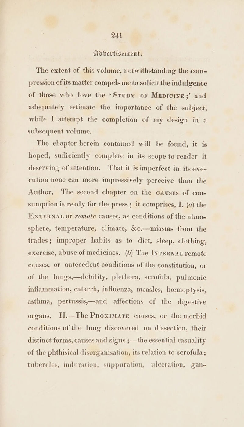 Avhertisement, The extent of this volume, notwithstanding the com- pression of its matter compels me to solicit the indulgence of those who love the ‘Srupy or Mepicine;’ and adequately estimate the importance of the subject, while I attempt the completion of my design in a subsequent volume. The chapter herein contained will be found, it is hoped, sufficiently complete in its scope to render it deserving of attention, That it is imperfect in its exe- cution none can more impressively perceive than the Auther. The second chapter on the causes of con- sumption is ready for the press; it comprises, I. (a) the EXTERNAL or remote causes, as conditions of the atmo- sphere, temperature, climate, &amp;c.—miasms from the trades; improper habits as to diet, sleep, clothing, exercise, abuse of medicines. (b) The INTERNAL remote causes, or antecedent conditions of the constitution, or of the lungs,—debility, plethora, scrofula, pulmonic inflammation, catarrh, influenza, measles, hemoptysis, asthma, pertussis,—and affections of the digestive organs. II.—The Proximate causes, or the morbid conditions of the lung discovered on dissection, their distinct forms, causes and signs ;—the essential casuality of the phthisical disorganisation, its relation to scrofula; tubercles, induration, suppuration, ulceration, gan-