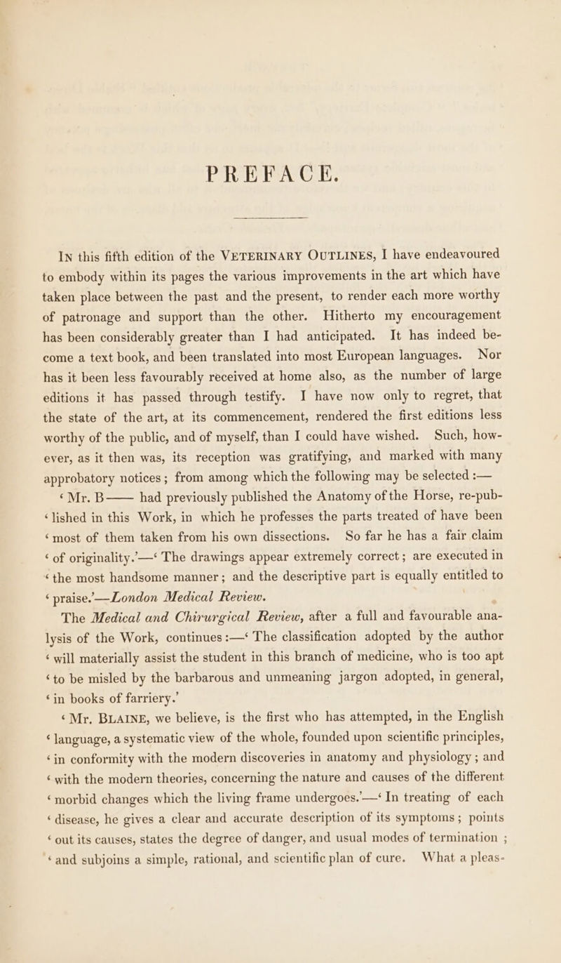 PREFACE. IN this fifth edition of the VETERINARY OUTLINES, I have endeavoured to embody within its pages the various improvements in the art which have taken place between the past and the present, to render each more worthy of patronage and support than the other. Hitherto my encouragement has been considerably greater than I had anticipated. It has indeed be- come a text book, and been translated into most European languages. Nor has it been less favourably received at home also, as the number of large editions it has passed through testify. I have now only to regret, that the state of the art, at its commencement, rendered the first editions less worthy of the public, and of myself, than I could have wished. Such, how- ever, as it then was, its reception was gratifying, and marked with many approbatory notices; from among which the following may be selected :— ‘Mr. B—— had previously published the Anatomy of the Horse, re-pub- ‘lished in this Work, in which he professes the parts treated of have been ‘most of them taken from his own dissections. So far he has a fair claim ‘ of originality. —‘ The drawings appear extremely correct; are executed in ‘the most handsome manner ; and the descriptive part is equally entitled to ‘ praise. —London Medical Review. i The Medical and Chirurgical Review, after a full and favourable ana- lysis of the Work, continues :—‘ The classification adopted by the author ‘ will materially assist the student in this branch of medicine, who is too apt ‘to be misled by the barbarous and unmeaning jargon adopted, in general, ‘in books of farriery.’ ‘Mr, BLAINE, we believe, is the first who has attempted, in the English ‘language, a systematic view of the whole, founded upon scientific principles, ‘in conformity with the modern discoveries in anatomy and physiology ; and ‘ with the modern theories, concerning the nature and causes of the different ‘morbid changes which the living frame undergoes..—‘ In treating of each ‘disease, he gives a clear and accurate description of its symptoms ; points ‘ out its causes, states the degree of danger, and usual modes of termination ; ‘and subjoins a simple, rational, and scientific plan of cure. What a pleas-