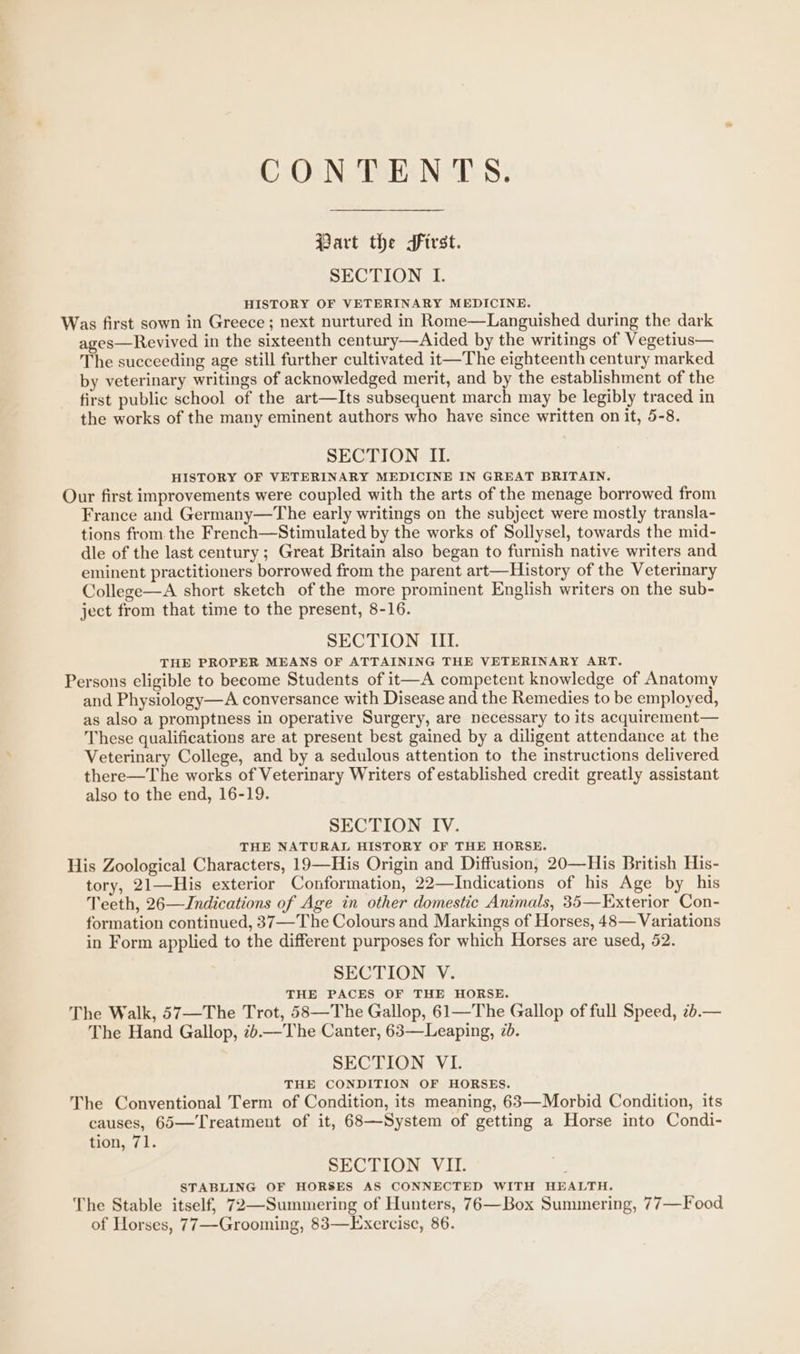 C:O3N, TORR NTS; Part the first. SECTION I. HISTORY OF VETERINARY MEDICINE. Was first sown in Greece ; next nurtured in Rome—Languished during the dark ages—Revived in the sixteenth century—Aided by the writings of Vegetius— The succeeding age still further cultivated it—The eighteenth century marked by veterinary writings of acknowledged merit, and by the establishment of the first public school of the art—Its subsequent march may be legibly traced in the works of the many eminent authors who have since written on it, 5-8. SECTION II. HISTORY OF VETERINARY MEDICINE IN GREAT BRITAIN. Our first improvements were coupled with the arts of the menage borrowed from France and Germany—The early writings on the subject were mostly transla- tions from the French—Stimulated by the works of Sollysel, towards the mid- dle of the last century ; Great Britain also began to furnish native writers and eminent practitioners borrowed from the parent art—History of the Veterinary College—A short sketch of the more prominent English writers on the sub- ject from that time to the present, 8-16. SECTION III. THE PROPER MEANS OF ATTAINING THE VETERINARY ART. Persons eligible to become Students of it—A competent knowledge of Anatomy and Physiology—A conversance with Disease and the Remedies to be employed, as also a promptness in operative Surgery, are necessary to its acquirement— These qualifications are at present best gained by a diligent attendance at the Veterinary College, and by a sedulous attention to the instructions delivered there—The works of Veterinary Writers of established credit greatly assistant also to the end, 16-19. SECTION IV. THE NATURAL HISTORY OF THE HORSE. His Zoological Characters, 19—His Origin and Diffusion, 20—His British His- tory, 21—His exterior Conformation, 22—Indications of his Age by his Teeth, 26—Jndications of Age in other domestic Animals, 35—Exterior Con- formation continued, 37—The Colours and Markings of Horses, 48— Variations in Form applied to the different purposes for which Horses are used, 52. SECTION V. THE PACES OF THE HORSE. The Walk, 57—The Trot, 58—The Gallop, 61—The Gallop of full Speed, 2b.— The Hand Gallop, 7.—The Canter, 63—Leaping, 7. SECTION VI. THE CONDITION OF HORSES. The Conventional Term of Condition, its meaning, 63—Morbid Condition, its causes, 65—Treatment of it, 68—System of getting a Horse into Condi- tion, 71. SECTION VII. STABLING OF HORSES AS CONNECTED WITH HEALTH. The Stable itself, 72—Summering of Hunters, 76—Box Summering, 77—Food of Horses, 77—Grooming, 83—Exercise, 86.