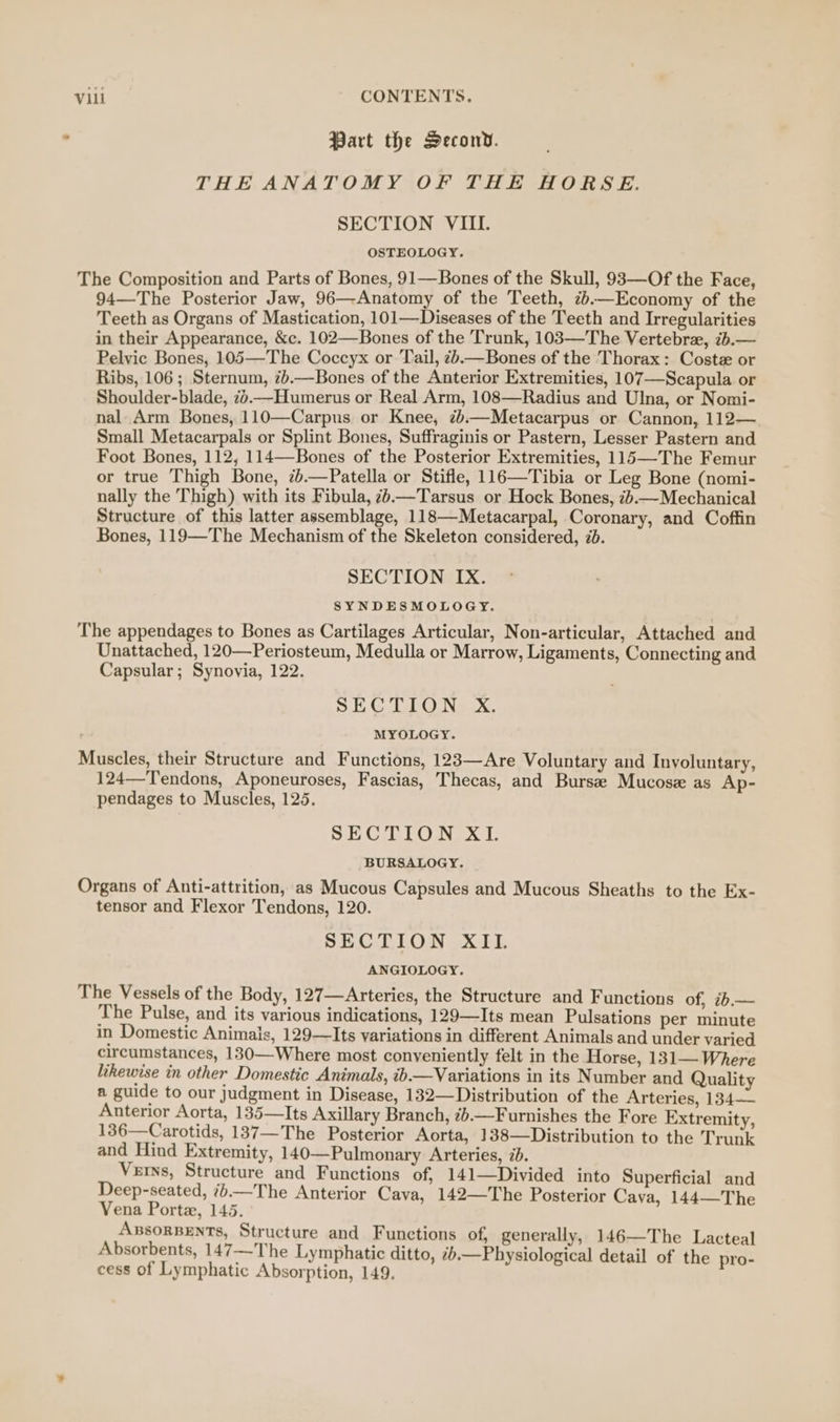 Part the Second. THE ANATOMY OF THE HORSE. SECTION VIII. OSTEOLOGY. The Composition and Parts of Bones, 91—Bones of the Skull, 93—Of the Face, 94—The Posterior Jaw, 96—-Anatomy of the Teeth, 7.—Economy of the Teeth as Organs of Mastication, 101—Diseases of the Teeth and Irregularities in their Appearance, &amp;c. 102—Bones of the Trunk, 103—The Vertebrze, 7b.— Pelvic Bones, 105—The Coccyx or Tail, &lt;.—Bones of the Thorax: Coste or Ribs, 106 ; Sternum, 7.—Bones of the Anterior Extremities, 107—Scapula or Shoulder-blade, 7%.—Humerus or Real Arm, 108—Radius and Ulna, or Nomi- nal. Arm Bones, 110—Carpus or Knee, ¢b.—Metacarpus or Cannon, 112— Small Metacarpals or Splint Bones, Suffraginis or Pastern, Lesser Pastern and Foot Bones, 112, 114—Bones of the Posterior Extremities, 115—-The Femur or true Thigh Bone, 7b.—Patella or Stifle, 116—Tibia or Leg Bone (nomi- nally the Thigh) with its Fibula, 7—Tarsus or Hock Bones, 7b.—Mechanical Structure of this latter assemblage, 118—Metacarpal, Coronary, and Coffin Bones, 119—The Mechanism of the Skeleton considered, 2b. SECTION IX. SYNDESMOLOGY. The appendages to Bones as Cartilages Articular, Non-articular, Attached and Unattached, 120—Periosteum, Medulla or Marrow, Ligaments, Connecting and Capsular; Synovia, 122. SECTION X. MYOLOGY. Muscles, their Structure and Functions, 123—Are Voluntary and Involuntary, 124—Tendons, Aponeuroses, Fascias, Thecas, and Bursa Mucose as Ap- pendages to Muscles, 125. SECTION XL. BURSALOGY. Organs of Anti-attrition, as Mucous Capsules and Mucous Sheaths to the Ex- tensor and Flexor Tendons, 120. SECTION XII. ANGIOLOGY. The Vessels of the Body, 127—Arteries, the Structure and Functions of, ib.— The Pulse, and its various indications, 129—Its mean Pulsations per minute in Domestic Animais, 129—Its variations in different Animals and under varied circumstances, 130—Where most conveniently felt in the Horse, 131— Where likewise in other Domestic Animals, ib.—Variations in its Number and Qualit a guide to our judgment in Disease, 132—Distribution of the Arteries, 134-— Anterior Aorta, 135—Its Axillary Branch, 2b.—Furnishes the Fore Extremity, 136—Carotids, 137—The Posterior Aorta, 138—Distribution to the Trunk and Hind Extremity, 140—Pulmonary Arteries, ib. Verns, Structure and Functions of, 141—Divided into Superficial and Deep-seated, 7.—The Anterior Cava, 142—The Posterior Cava, 144—The Vena Porte, 145. ABsORBENTS, Structure and Functions of, generally, 146—The Lacteal Absorbents, 147—-The Lymphatic ditto, —Physiological detail of the pro- cess of Lymphatic Absorption, 149.