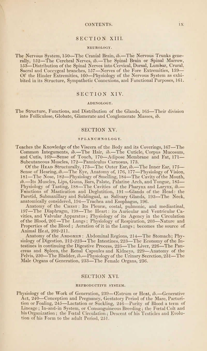 SiC ELO Mer xi tt NEUROLOGY. The Nervous System, 150—The Cranial Brain, 7+.—The Nervous Trunks gene- rally, 152—The Cerebral Nerves, —The Spinal Brain or Spinal Marrow, 153—Distribution of the Spinal Nerves into Cervical, Dorsal, Lumbar, Crural, Sacral and Coccygeal branches, 157—Nerves of the Fore Extremities, 159— Of the Hinder Extremities, |60—Physiology of the Nervous System as exhi- bited in its Structure, Sympathetic Connexions, and Functional Purposes, 161. SECTION XIV. ADENOLOGY. The Structure, Functions, and Distribution of the Glands, 165—Their division into Folliculose, Globate, Glomerate and Conglomerate Masses, 1. SECTION XV. SPLANCHNOLOGY. Teaches the Knowledge of the Viscera of the Body and its Coverings, 167—The Common Integuments, z.—The Hair, 7b—The Cuticle, Corpus Mucosum, and Cutis, 169—Sense of Touch, 170—Adipose Membrane and Fat, 171— Subcutaneous Muscles, 172—Panniculus Carnosus, 173. Of the Hxap Structurally, 173—The Outer Ear, <.—The Inner Ear, 175— Sense of Hearing, <.—The Eye, Anatomy of, 176, 177—Physiology of Vision, 181—The Nose, 182—Physiology of Smelling, 184—The Cavity of the Mouth, tb.—Its Muscles, Lips, Gums, Bars, Palate, Palatine Arch, and Tongue, 185— Physiology of Tasting, 188—The Cavities of the Pharynx and Larynx, 7b.— Functions of Mastication and Deglutition, 191—Glands of the Head: the Parotid, Submaxillary and Sublingual, as Salivary Glands, 193—The Neck, anatomically considered, 194—-Trachea and Esophagus, 196. Anatomy of the Cuxsr: Its Pleure, costal, pulmonic, and mediastinal, 197—The Diaphragm, 198—The Heart: its Auricular and Ventricular Ca- vities, and Valvular Apparatus ; Physiology of its Agency in the Circulation of the Blood, 201—The Lungs; Physiology of Respiration, 203—-Nature and Properties of the Blood; Aeration of it in the Lungs; becomes the source of Animal Heat, 202-211. Anatomy of the Aspomren: Abdominal Regions, 214—The Stomach; Phy- siology of Digestion, 212-223 The Intestines, 223—The Economy of the In- testines in continuing the Digestive Process, 225—The Liver, 226—The Pan- creas and Spleen, the Renal Capsules and Kidneys, 229—Anatomy of the Pelvis, 230—The Bladder, 7b.—Physiology of the Urinary Secretion, 231—The Male Organs of Generation, 233—The Female Organs, 236. SECTION XVI. REPRODUCTIVE SYSTEM. Physiology of the Work of Generation, 239—(CEstrum or Heat, 7).—Generative Act, 240—Conception and Pregnancy, Gestatory Period of the Mare, Parturi- tion or Foaling, 245—Lactation or Suckling, 246—Purity of Blood a term of Lineage ; In-and-in System, or Consanguineous Breeding ; the Foetal Colt and his Organization ; the Fetal Circulation; Descent of his Testicles and Evolu- tion of his Form to the adult Period, 251.