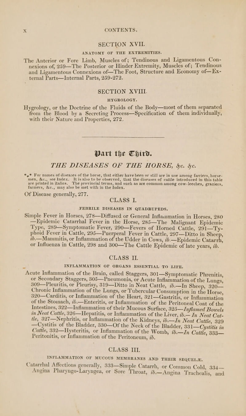 SECTION XVIL. ANATOMY OF THE EXTREMITIES. The Anterior or Fore Limb, Muscles of; Tendinous and Ligamentous Con- nexions of, 259—The Posterior or Hinder Extremity, Muscles of; Tendinous and Ligamentous Connexions of—The Foot, Structure and Economy of—Ex- ternal Parts—Internal Parts, 259-272. SECTION XVIII. HYGROLOGY. Hygrology, or the Doctrine of the Fluids of the Body—most of them separated from the Blood by a Secreting Process—Specification of them individually, with their Nature and Properties, 272. Wart the Third. THE DISEASES OF THE HORSE, &amp;¢. 5. *.* For names of diseases of the horse, that either have been or still are in use among farriers, horse- men, &amp;c., see Index. It is also to be observed, that the diseases of cattle introduced in this table are printed in italics, ‘The provincial terms, and such as are common among cow-leeches, graziers, farmers, &amp;c., may also be met with in the Index. Of Disease generally, 277. CLASS I. FEBRILE DISEASES IN QUADRUPEDS. Simple Fever in Horses, 278—Diffused or General Inflammation in Horses, 280 —Epidemic Catarrhal Fever in the Horse, 285—The Malignant Epidemic Type, 289—Symptomatic Fever, 290—Fevers of Horned Cattle, 291—Ty- phoid Fever in Cattle, 295—Puerperal Fever in Cattle, 297—Ditto in Sheep, b.—Mainmitis, or Inflammation of the Udder in Cows, tb.—Epidemic Catarrh, or Influenza in Cattle, 298 and 300—The Cattle Epidemic of late years, ib. CLASS II. INFLAMMATION OF ORGANS ESSENTIAL TO LIFE. Acute Inflammation of the Brain, called Staggers, 301—Symptomatic Phrenitis, or Secondary Staggers, 305—-Pneumonia, or Acute Inflammation of the Lungs 309—Pleuritis, or Pleurisy, 319—Ditto in Neat Cattle, 7.—In Sheep, 320— Chronic Inflammation of the Lungs, or Tubercular Consumption in the Horse 320—Carditis, or Inflammation of the Heart, 321—Gastritis, or Inflammation of the Stomach, 7/.—Enteritis, or Inflammation of the Peritoneal Coat of the Intestines, 322—Inflammation of their Mucous Surface, 325—Inflamed Bowels in Neat Cattle, 326—Hepatitis, or Inflammation of the Liver, 7b.— In Neat Cat- tle, 327—Nephritis, or Inflammation of the Kidneys, ib.—Jn Neat Cattle, 329 —Cystitis of the Bladder, 330—Of the Neck of the Bladder, 331—Cystitis in Cattle, 332—Hysteritis, or Inflammation of the Womb, #b.—Jn Cattle. 333— Peritonitis, or Inflammation of the Peritoneum, 7d. CLASS III. INFLAMMATION OF MUCOUS MEMBRANES AND THEIR SEQUELA. Catarrhal Affections generally, 333—Simple Catarrh, or Common C old, 334— e Shard aru ¢ . ryN : 4 : Angina Pharyngo-Laryngea, or Sore Throat, 2b.— Angina Trachealis, and