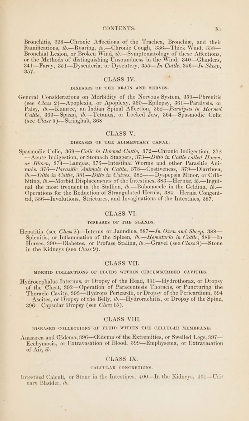 Bronchitis, 335—Chronic Affections of the Trachea, Bronchia, and their Ramifications, 7.—Roaring, 7b.—Chronic Cough, 336—Thick Wind, 338— Bronchial Lesion, or Broken Wind, 7).—Symptomatology of these Affections, or the Methods of distinguishing Unsoundness in the Wind, 340—Glanders, 341—Farcy, 351—Dysenteria, or Dysentery, 355—In Cattle, 356—In Sheep, 357. CLASS IV. DISEASES OF THE BRAIN AND NERVES. General Considerations on Morbidity of the Nervous System, 359—Phrenitis (see Class 2)—Apoplexia, or Apoplexy, 360—Epilepsy, 361—Paralysis, or Palsy, ¢.—Kumree, an Indian Spinal Affection, 362— Paralysis in Horned Cattle, 363—Spasm, 7).—Tetanus, or Locked Jaw, 364—Spasmodic Colic (see Class 5)—Stringhalt, 368. CLASS V. DISEASES OF THE ALIMENTARY CANAL. Spasmodic Colic, 369—Colic in Horned Cattle, 372—Chronic Indigestion, 372 —Acute Indigestion, or Stomach Staggers, 373—Dzitto in Cattle called Hoven, or Blown, 374—Lampas, 375—Intestinal Worms and other Parasitic Ani- mals, 376—Parasitic Animals in Cattle, 378—Costiveness, 379—Diarrhea, ib.—Ditto in Cattle, 381—Ditto in Calves, 382——Dyspepsia Minor, or Crib- biting, z.—Morbid Displacements of the Intestines, 383—Herniz, 7b.—Ingui- nal the most frequent in the Stallion, 7.—Bubonocele in the Gelding, ib.— Operations for the Reduction of Strangulated Hernia, 384— Hernia Congeni- tal, 386—Involutions, Strictures, and Invaginations of the Intestines, 387. CLASS VI. DISEASES OF THE GLANDS. Hepatitis (see Class 2)—Icterus or Jaundice, 387—Jn Oxen and Sheep, 388— Splenitis, or Inflammation of the Spleen, 2b.—Hematuria in Cattle, 389—In Horses, 390—Diabetes, or Profuse Staling, 7zb.—Gravel (see Class 9)—Stone in the Kidneys (see Class 9). CLASS VII. MORBID COLLECTIONS OF FLUIDS WITHIN CIRCUMSCRIBED CAVITIES. Hydrocephalus Internus, or Dropsy of the Head, 391—Hydrothorax, or Dropsy of the Chest, 392—Operation of Paracentesis Thoracis, or Puncturing the Thoracic Cavity, 393—Hydrops Pericardii, or Dropsy of the Pericardium, 394 —Ascites, or Dropsy of the Belly, z.—Hydrorachitis, or Dropsy of the Spine, 396—Capsular Dropsy (see Class 15). CLASS VIII. DISEASED COLLECTIONS OF FLUID WITHIN THE CELLULAR MEMBRANE. Anasarca and CEdema, 396—C&dema of the Extremities, or Swelled Legs, 397— Ecchymosis, or Extrayasation of Blood, 399—Emphysema, or Extravasation of Air, 7b. CLASS IX. CALCULAR CONCRETIONS. Intestinal Calculi, or Stone in the Intestines, 400—In the Kidneys, 401—Uri- nary. Bladder, 76.