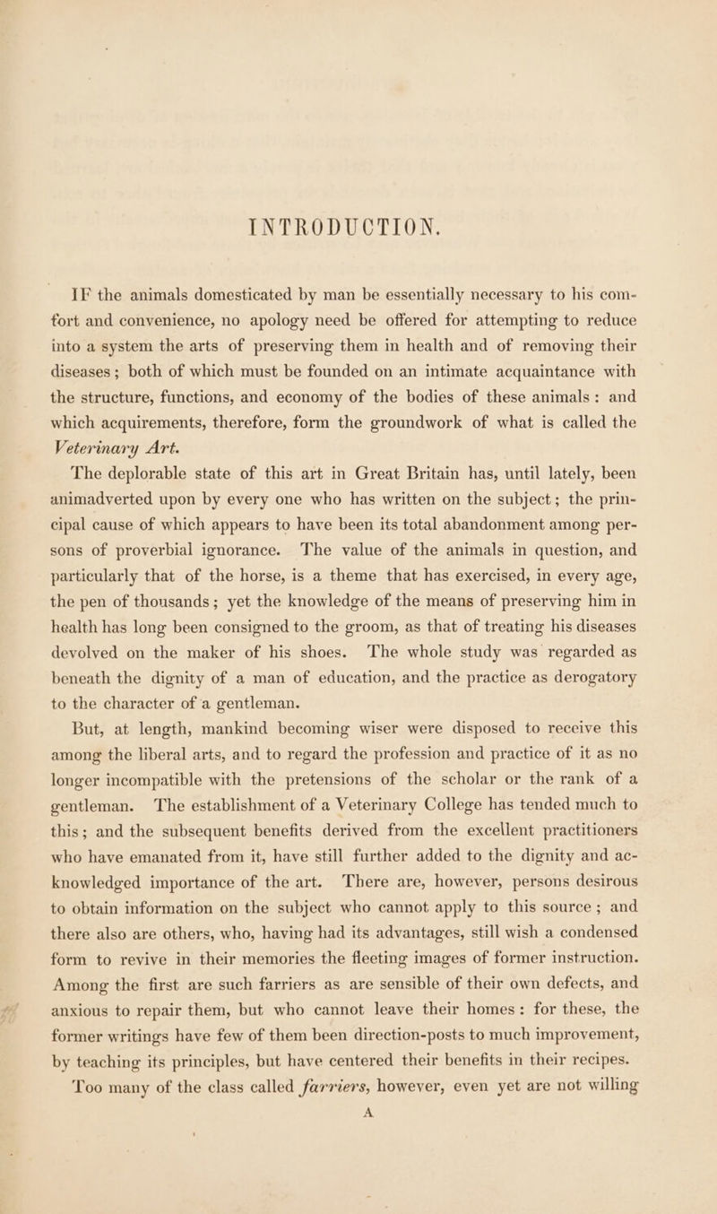 INTRODUCTION. IF the animals domesticated by man be essentially necessary to his com- fort and convenience, no apology need be offered for attempting to reduce into a system the arts of preserving them in health and of removing their diseases ; both of which must be founded on an intimate acquaintance with the structure, functions, and economy of the bodies of these animals: and which acquirements, therefore, form the groundwork of what is called the Veterinary Art. The deplorable state of this art in Great Britain has, until lately, been animadverted upon by every one who has written on the subject; the prin- cipal cause of which appears to have been its total abandonment among per- sons of proverbial ignorance. The value of the animals in question, and particularly that of the horse, is a theme that has exercised, in every age, the pen of thousands; yet the knowledge of the means of preserving him in health has long been consigned to the groom, as that of treating his diseases devolved on the maker of his shoes. The whole study was regarded as beneath the dignity of a man of education, and the practice as derogatory to the character of a gentleman. But, at length, mankind becoming wiser were disposed to receive this among the liberal arts, and to regard the profession and practice of it as no longer incompatible with the pretensions of the scholar or the rank of a gentleman. The establishment of a Veterinary College has tended much to this; and the subsequent benefits derived from the excellent practitioners who have emanated from it, have still further added to the dignity and ac- knowledged importance of the art. There are, however, persons desirous to obtain information on the subject who cannot apply to this source ; and there also are others, who, having had its advantages, still wish a condensed form to revive in their memories the fleeting images of former instruction. Among the first are such farriers as are sensible of their own defects, and anxious to repair them, but who cannot leave their homes: for these, the former writings have few of them been direction-posts to much improvement, by teaching its principles, but have centered their benefits in their recipes. Too many of the class called farriers, however, even yet are not willing A