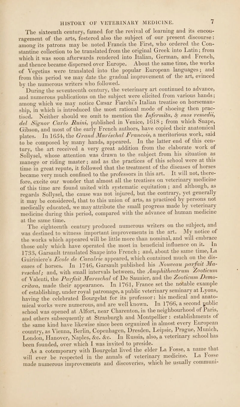 The sixteenth century, famed for the revival of learning and its encou- ragement of the arts, fostered also the subject of our present discourse : among its patrons may be noted Francis the First, who ordered the Con- stantine collection to be translated from the original Greek into Latin; from which it was soon afterwards rendered into Italian, German, and French, and thence became dispersed over Europe. About the same time, the works of Vegetius were translated into the popular European languages ; and from this period we may date the gradual improvement of the art, evinced by the numerous writers who followed. During the seventeenth century, the veterinary art continued to advance, and numerous publications on the subject were elicited from various hands ; among which we may notice Cesar Viarchi’s Italian treatise on horseman- ship, in which is introduced the most rational mode of shoeing then prac- tised. Neither should we omit to mention the Infermita, &amp; suos remedu, del Signor Carlo Ruini, published in Venice, 1618; from which Snape, Gibson, and most of the early French authors, have copied their anatomical plates. In 1654, the Grand Maréschal Francois, a meritorious work, said to be composed by many hands, appeared. In the latter end of this cen- tury, the art received a very great addition from the elaborate work of Sollysel, whose attention was drawn to the subject from his situation as manege or riding master; and as the practices of this school were at this time in great repute, it followed that the treatment of the diseases of horses became very much confined to the professors in this art. It will not, there- fore, excite our wonder that almost all the treatises on veterinary medicine of this time are found united with systematic equitation ; and although, as regards Sollysel, the cause was not injured, but the contrary, yet generally it may be considered, that to this union of arts, as practised by persons not medically educated, we may attribute the small progress made by veterinary medicine during this period, compared with the advance of human medicine at the same time. The eighteenth century produced numerous writers on the subject, and was destined to witness important improvements in the art. My notice of the works which appeared will be little more than nominal, and will embrace those only which have operated the most in beneficial influence on it. In 1733, Garsault translated Snape into French; and, about the same time, La Guiriniere’s Ecole de Cavalrie appeared, which contained much on the dis- eases of horses. In 1746, Garsault published his Nouveau parfait Ma- reschal; and, with small intervals between, the Amphitheatrum Zooticum of Valenti, the Parfait Mareschal of De Saunier, and the Zooticum Demo- critea, made their appearance. In 1761, France set the notable example of establishing, under royal patronage, a public veterinary seminary at Lyons, having the celebrated Bourgelat for its professor: his medical and anato- mical works were numerous, and are well known. In 1766, a second public school was opened at Alfort, near Charenton, in the neighbourhood of Paris, and others subsequently at Strasburgh and Montpellier : establishments of the same kind have likewise since been organized in almost every European - country, as Vienna, Berlin, Copenhagen, Dresden, Leipsic, Prague, Munich, London, Hanover, Naples, &amp;c. &amp;c. In Russia, also, a veterinary school has been founded, over which I was invited to preside. As a cotemporary with Bourgelat lived the elder La Fosse, a name that will ever be respected in the annals of veterinary medicine. La Fosse made numerous improvements and discoveries, which he usually communi-