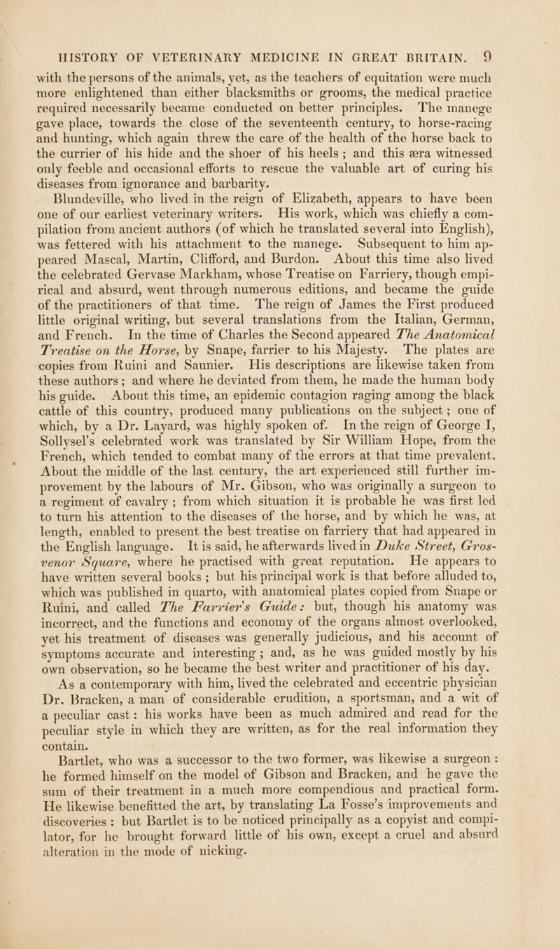 with the persons of the animals, yet, as the teachers of equitation were much more enlightened than either blacksmiths or grooms, the medical practice required necessarily became conducted on better principles. The manege gave place, towards the close of the seventeenth century, to horse-racing and hunting, which again threw the care of the health of the horse back to the currier of his hide and the shoer of his heels; and this ra witnessed only feeble and occasional efforts to rescue the valuable art of curing his diseases from ignorance and barbarity. Blundeville, who lived in the reign of Elizabeth, appears to have been one of our earliest veterinary writers. His work, which was chiefly a com- pilation from ancient authors (of which he translated several into English), was fettered with his attachment to the manege. Subsequent to him ap- peared Mascal, Martin, Clifford, and Burdon. About this time also lived the celebrated Gervase Markham, whose Treatise on Farriery, though empi- rical and absurd, went through numerous editions, and became the guide of the practitioners of that time. The reign of James the First produced little original writing, but several translations from the Italian, German, and French. In the time of Charles the Second appeared The Anatomical Treatise on the Horse, by Snape, farrier to his Majesty. The plates are copies from Ruini and Saunier. His descriptions are likewise taken from these authors; and where he deviated from them, he made the human body his guide. About this time, an epidemic contagion raging among the black cattle of this country, produced many publications on the subject ; one of which, by a Dr. Layard, was highly spoken of. In the reign of George I, Sollysel’s celebrated work was translated by Sir William Hope, from the French, which tended to combat many of the errors at that time prevalent. About the middle of the last century, the art experienced still further im- provement by the labours of Mr. Gibson, who was originally a surgeon to a regiment of cavalry ; from which situation it is probable he was first led to turn his attention to the diseases of the horse, and by which he was, at length, enabled to present the best treatise on farriery that had appeared in the English language. It is said, he afterwards lived in Duke Street, Gros- venor Square, where he practised with great reputation. He appears to have written several books ; but his principal work is that before alluded to, which was published in quarto, with anatomical plates copied from Snape or Ruini, and called The Farrier’s Guide: but, though his anatomy was incorrect, and the functions and economy of the organs almost overlooked, yet his treatment of diseases was generally judicious, and his account of symptoms accurate and interesting; and, as he was guided mostly by his own observation, so he became the best writer and practitioner of his day. As a contemporary with him, lived the celebrated and eccentric physician Dr. Bracken, a man of considerable erudition, a sportsman, and a wit of a peculiar cast: his works have been as much admired and read for the peculiar style in which they are written, as for the real information they contain. Bartlet, who was a successor to the two former, was likewise a surgeon : he formed himself on the model of Gibson and Bracken, and he gave the sum of their treatment in a much more compendious and practical form. He likewise benefitted the art, by translating La Fosse’s improvements and discoveries : but Bartlet is to be noticed principally as a copyist and compi- lator, for he brought forward little of his own, except a cruel and absurd alteration in the mode of nicking.