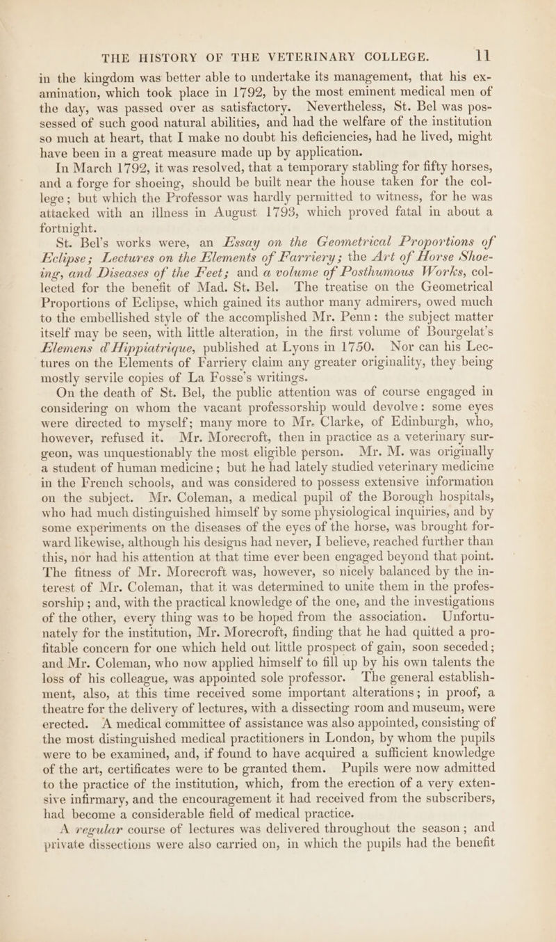 in the kingdom was better able to undertake its management, that his ex- amination, which took place in 1792, by the most eminent medical men of the day, was passed over as satisfactory. Nevertheless, St. Bel was pos- sessed of such good natural abilities, and had the welfare of the institution so much at heart, that I make no doubt his deficiencies, had he lived, might have been in a great measure made up by application. In March 1792, it was resolved, that a temporary stabling for fifty horses, and a forge for shoeing, should be built near the house taken for the col- lege; but which the Professor was hardly permitted to witness, for he was attacked with an illness in August 1793, which proved fatal in about a fortnight. St. Bel’s works were, an Essay on the Geometrical Proportions of Eclipse; Lectures on the Elements of Farriery ; the Art of Horse Shoe- ing, and Diseases of the Feet; and a volume of Posthumous Works, col- lected for the benefit of Mad. St. Bel. The treatise on the Geometrical Proportions of Eclipse, which gained its author many admirers, owed much to the embellished style of the accomplished Mr. Penn: the subject matter itself may be seen, with little alteration, in the first volume of Bourgelat’s Elemens d&amp; Hippiatrique, published at Lyons in 1750. Nor can his Lec- tures on the Elements of Farriery claim any greater originality, they being mostly servile copies of La Fosse’s writings. On the death of St. Bel, the public attention was of course engaged in considering on whom the vacant professorship would devolve: some eyes were directed to myself; many more to Mr. Clarke, of Edinburgh, who, however, refused it. Mr. Morecroft, then in practice as a veterimary sur- geon, was unquestionably the most eligible person. Mr. M. was originally a student of human medicine; but he had lately studied veterinary medicine in the French schools, and was considered to possess extensive information on the subject. Mr. Coleman, a medical pupil of the Borough hospitals, who had much distinguished himself by some physiological inquiries, and by some experiments on the diseases of the eyes of the horse, was brought for- ward likewise, although his designs had never, I believe, reached further than this, nor had his attention at that time ever been engaged beyond that point. The fitness of Mr. Morecroft was, however, so nicely balanced by the in- terest of Mr. Coleman, that it was determined to unite them in the profes- sorship ; and, with the practical knowledge of the one, and the investigations of the other, every thing was to be hoped from the association. Unfortu- nately for the institution, Mr. Morecroft, finding that he had quitted a pro- fitable concern for one which held out. little prospect of gain, soon seceded ; and Mr. Coleman, who now applied himself to fill up by his own talents the loss of his colleague, was appointed sole professor. The general establish- ment, also, at this time received some important alterations; in proof, a theatre for the delivery of lectures, with a dissecting room and museum, were erected. A medical committee of assistance was also appointed, consisting of the most distinguished medical practitioners in London, by whom the pupils were to be examined, and, if found to have acquired a sufficient knowledge of the art, certificates were to be granted them. Pupils were now admitted to the practice of the institution, which, from the erection of a very exten- sive infirmary, and the encouragement it had received from the subscribers, had become a considerable field of medical practice. A regular course of lectures was delivered throughout the season; and private dissections were also carried on, in which the pupils had the benefit