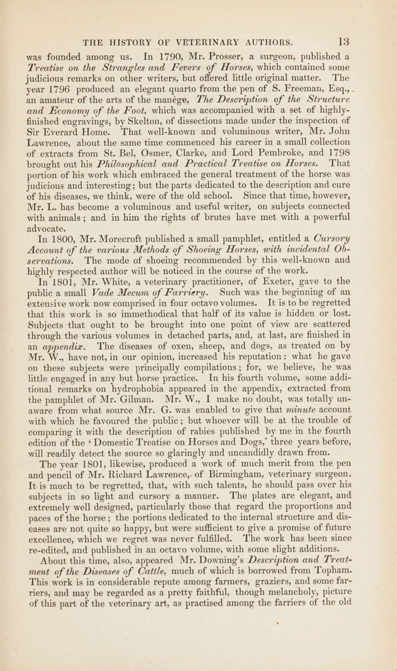 was founded among us. In 1790, Mr. Prosser, a surgeon, published a Treatise on the Strangles and Fevers of Horses, which contained some judicious remarks on other writers, but offered little original matter. The year 1796 produced an elegant quarto from the pen of S. Freeman, Esq., . an amateur of the arts of the manége, The Description of the Structure and Economy of the Foot, which was accompanied with a set of highly- finished engravings, by Skelton, of dissections made under the inspection of Sir Everard Home. That well-known and voluminous writer, Mr. John Lawrence, about the same time commenced his career in a small collection of extracts from St. Bel, Osmer, Clarke, and Lord Pembroke, and 1798 brought out his Philosophical and Practical Treatise on Horses. That portion of his work which embraced the general treatment of the horse was judicious and interesting; but the parts dedicated to the description and cure of his diseases, we think, were of the old school. Since that time, however, Mr. L. has become a voluminous and useful writer, on subjects connected with animals ; and in him the rights of brutes have met with a powerful advocate. In 1800, Mr. Morecroft published a small pamphlet, entitled a Cursory Account of the various Methods of Shoeing Horses, with incidental Ob- servations. The mode of shoeing recommended by this well-known and highly respected author will be noticed in the course of the work. In 1801, Mr. White, a veterinary practitioner, of Exeter, gave to the public a small Vade Mecum of Farriery. Such was the beginning of an extensive work now comprised in four octavo volumes. It is to be regretted that this work is so immethodical that half of its value is hidden or lost. Subjects that ought to be brought into one point of view are scattered through the various volumes in detached parts, and, at last, are finished in an appendix. ‘The diseases of oxen, sheep, and dogs, as treated on by Mr. W., have not, in our opinion, increased his reputation: what he gave on these subjects were principally compilations; for, we believe, he was little engaged in any but horse practice. In his fourth volume, some addi- tional remarks on hydrophobia appeared in the appendix, extracted from the pamphlet of Mr. Gilman. Mr. W., I make no doubt, was totally un- aware from what source Mr. G. was enabled to give that mimute account with which he favoured the public; but whoever will be at the trouble of comparing it with the description of rabies published by me in the fourth edition of the ‘ Domestic Treatise on Horses and Dogs,’ three years before, will readily detect the source so glaringly and uncandidly drawn from. The year 1801, likewise, produced a work of much merit from the pen and pencil of Mr. Richard Lawrence,. of Birmingham, veterinary surgeon. It is much to be regretted, that, with such talents, he should pass over his subjects in so light and cursory a manner. The plates are elegant, and extremely well designed, particularly those that regard the proportions and paces of the horse; the portions dedicated to the internal structure and dis- eases are not quite so happy, but were sufficient to give a promise of future excellence, which we regret was never fulfilled. The work has been since re-edited, and published in an octavo volume, with some slight additions. About this time, also, appeared Mr. Downing’s Description and Treat- ment of the Diseases of Cattle, much of which is borrowed from Topham. This work is in considerable repute among farmers, graziers, and some far- riers, and may be regarded as a pretty faithful, though melancholy, picture of this part of the veterinary art, as practised among the farriers of the old e